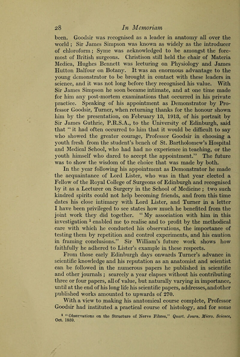 been. Goodsir was recognised as a leader in anatomy all over the world ; Sir James Simpson was known as widely as the introducer of chloroform; Syme was acknowledged to be amongst the fore¬ most of British surgeons. Christison still held the chair of Materia Medica, Hughes Bennett was lecturing on Physiology and James Plutton Balfour on Botany. It was an enormous advantage to the young demonstrator to be brought in contact with these leaders in science, and it was not long before they recognised his value. With Sir James Simpson he soon became intimate, and at one time made for him any post-mortem examinations that occurred in his private practice. Speaking of his appointment as Demonstrator by Pro¬ fessor Goodsir, Turner, when returning thanks for the honour shown him by the presentation, on February 18, 1913, of his portrait by Sir James Guthrie, P.R.S.A., to the University of Edinburgh, said that “ it had often occurred to him that it would be difficult to say who showed the greater courage, Professor Goodsir in choosing a youth fresh from the student’s bench of St. Bartholomew’s Hospital and Medical School, who had had no experience in teaching, or the youth himself who dared to accept the appointment.” The future was to show the wisdom of the choice that was made by both. In the year following his appointment as Demonstrator he made the acquaintance of Lord Lister, who was in that year elected a Fellow of the Royal College of Surgeons of Edinburgh and recognised by it as a Lecturer on Surgery in the School of Medicine ; two such kindred spirits could not help becoming friends, and from this time dates his close intimacy with Lord Lister, and Turner in a letter I have been privileged to see states how much he benefited from the joint work they did together. “ My association with him in this investigation 1 enabled me to realise and to profit by the methodical care with which he conducted his observations, the importance of testing them by repetition and control experiments, and his caution in framing conclusions.” Sir William’s future work shows how faithfully he adhered to Lister’s example in these respects. From those early Edinburgh days onwards Turner’s advance in scientific knowledge and his reputation as an anatomist and scientist can be followed in the numerous papers he published in scientific and other journals ; scarcely a year elapses without his contributing three or four papers, all of value, but naturally varying in importance, until at the end of his long life his scientific papers, addresses, and other published works amounted to upwards of 270. With a view to making his anatomical course complete, Professor Goodsir had instituted a practical course of histology, and for some 1 “Observations on the Structure of Nerve Fibres,” Quart. Journ. Micro. Science, Oct. 1859.