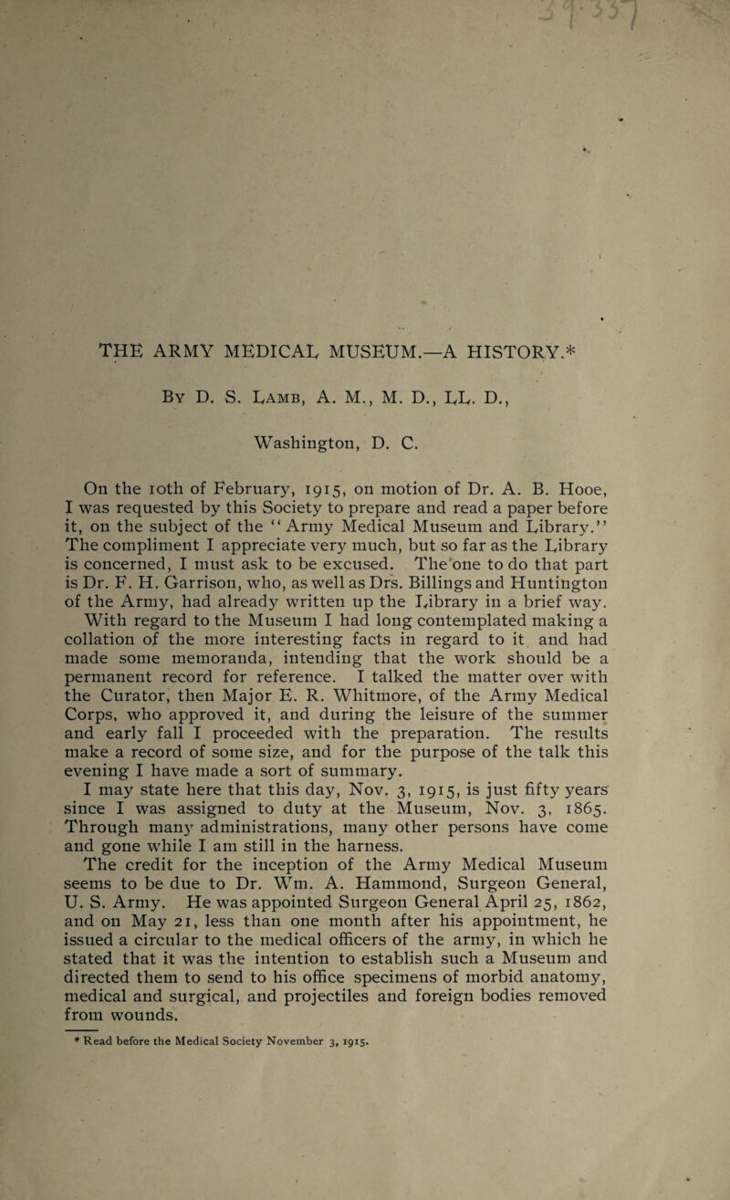 By D. S. Eamb, A. M., M. D., EL. D., Washington, D. C. On the ioth of February, 1915, on motion of Dr. A. B. Hooe, I was requested by this Society to prepare and read a paper before it, on the subject of the “Army Medical Museum and Library.” The compliment I appreciate very much, but so far as the Library is concerned, I must ask to be excused. The one to do that part is Dr. F. H. Garrison, who, as well as Drs. Billings and Huntington of the Army, had already written up the Library in a brief way. With regard to the Museum I had long contemplated making a collation of the more interesting facts in regard to it and had made some memoranda, intending that the work should be a permanent record for reference. I talked the matter over with the Curator, then Major E. R. Whitmore, of the Army Medical Corps, who approved it, and during the leisure of the summer and early fall I proceeded with the preparation. The results make a record of some size, and for the purpose of the talk this evening I have made a sort of summary. I may state here that this day, Nov. 3, 1915, is just fifty years since I was assigned to duty at the Museum, Nov. 3, 1865. Through man3T administrations, many other persons have come and gone while I am still in the harness. The credit for the inception of the Army Medical Museum seems to be due to Dr. Wm. A. Hammond, Surgeon General, U. S. Army. He was appointed Surgeon General April 25, 1862, and on May 21, less than one month after his appointment, he issued a circular to the medical officers of the army, in which he stated that it was the intention to establish such a Museum and directed them to send to his office specimens of morbid anatomy, medical and surgical, and projectiles and foreign bodies removed from wounds. * Read before the Medical Society November 3, 1915.