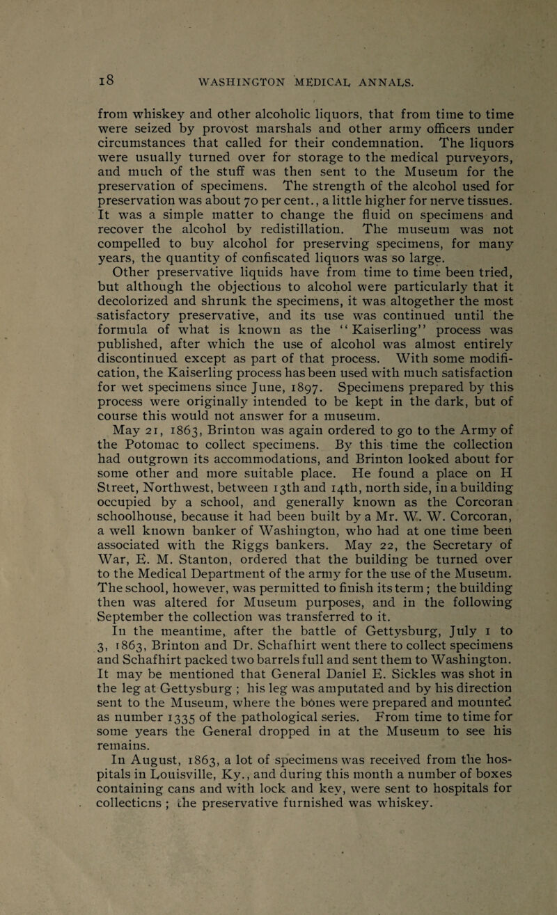 I from whiskey and other alcoholic liquors, that from time to time were seized by provost marshals and other army officers under circumstances that called for their condemnation. The liquors were usually turned over for storage to the medical purveyors, and much of the stuff was then sent to the Museum for the preservation of .specimens. The strength of the alcohol used for preservation was about 70 per cent., a little higher for nerve tissues. It was a simple matter to change the fluid on specimens and recover the alcohol by redistillation. The museum was not compelled to buy alcohol for preserving specimens, for many years, the quantity of confiscated liquors was so large. Other preservative liquids have from time to time been tried, but although the objections to alcohol were particularly that it decolorized and shrunk the specimens, it was altogether the most satisfactory preservative, and its use was continued until the formula of what is known as the “ Kaiserling” process was published, after which the use of alcohol was almost entirely discontinued except as part of that process. With some modifi¬ cation, the Kaiserling process has been used with much satisfaction for wet specimens since June, 1897. Specimens prepared by this process were originally intended to be kept in the dark, but of course this would not answer for a museum. May 21, 1863, Brinton was again ordered to go to the Army of the Potomac to collect specimens. By this time the collection had outgrown its accommodations, and Brinton looked about for some other and more suitable place. He found a place on H Street, Northwest, between 13th and 14th, north side, in a building occupied by a school, and generally known as the Corcoran sclioolhouse, because it had been built by a Mr. W. W. Corcoran, a well known banker of Washington, who had at one time been associated with the Riggs bankers. May 22, the Secretary of War, E. M. Stanton, ordered that the building be turned over to the Medical Department of the army for the use of the Museum. The school, however, was permitted to finish its term; the building then was altered for Museum purposes, and in the following September the collection was transferred to it. In the meantime, after the battle of Gettysburg, July 1 to 3, 1863, Brinton and Dr. Schafhirt went there to collect specimens and Schafhirt packed two barrels full and sent them to Washington. It may be mentioned that General Daniel E. Sickles was shot in the leg at Gettysburg ; his leg was amputated and by his direction sent to the Museum, where the bones were prepared and mounted as number 1335 of the pathological series. From time to time for some years the General dropped in at the Museum to see his remains. In August, 1863, a lot of specimens was received from the hos¬ pitals in Eouisville, Ky., and during this month a number of boxes containing cans and with lock and key, were sent to hospitals for collections ; the preservative furnished was whiskey.