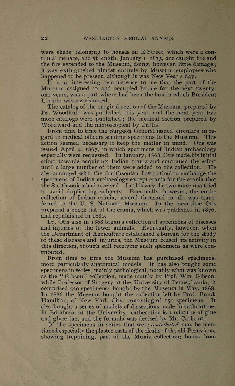 were sheds belonging to houses on E Street, which were a con¬ tinual menace, and at length, January i, 1875, one caught fire and the fire extended to the Museum, doing, however, little damage ; it was extinguished almost entirely by Museum employees who happened to be present, although it was New Year’s day. It is an interesting reminiscence to me that the part of the Museum assigned to and occupied by me for the next twenty- one years, was a part where had been the box in which President Lincoln was assassinated. The catalog of the surgical section of the Museum, prepared by Dr. Woodhull, was published this year, and the next year two more catalogs were published ; the medical section prepared by Woodward and the microscopical by Curtis. From time to time the Surgeon General issued circulars in re¬ gard to medical officers sending specimens to the Museum. This action seemed necessary to keep the matter in mind. One was issued April 4, 1867, in which specimens of Indian archaeology especially were requested. In January, 1868, Otis made^his initial effort towards acquiring Indian crania and continued the effort until a large number of them were added to the collection. He also arranged with the Smithsonian Institution' to exchange the specimens of Indian archaeology except crania for the crania that the Smithsonian had received. In this way the two museums tried to avoid duplicating subjects. Eventually,’however, the entire collection of Indian crania, several thousand in all, was trans¬ ferred to the U. S. National Museum. In the meantime Otis prepared a check list of the crania, which was published in 1876, and republished in 1880. Dr. Otis also in 1868 began a collection of specimens of diseases and injuries of the lower animals. Eventually, however, when the Department of Agriculture established a bureau for the study of these diseases and injuries, the Museum ceased its activity in this direction, though still receiving such specimens as w7ere con¬ tributed. From time to time the Museum has purchased specimens, more particularly anatomical models. It has also bought some specimens in series, mainly pathological, notably what was known as the “ Gibson” collection, made mainly by Prof. Win. Gibson, while Professor of Surgery at the University of Pennsylvania; it comprised 529 specimens; bought by the Museum in May, 1868. In 1886 the Museum bought the collection left by Prof. Frank Hamilton, of New York City, consisting of 150 specimens. It also bought a series of models of dissections made in cathcartine, in Edinboro, at the University; cathcartine is a mixture of glue and glycerine, and the formula was devised by Mr. Cathcart. Of the specimens in series that were contributed may be men¬ tioned especially the plaster casts of the skulls of the old Peruvians, showing trephining, part of the Muniz collection; bones from