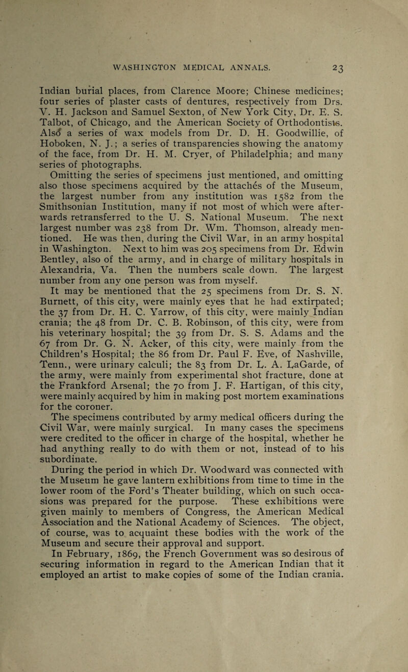 Indian burial places, from Clarence Moore; Chinese medicines; four series of plaster casts of dentures, respectively from Drs. V. H. Jackson and Samuel Sexton, of New York City, Dr. E. S. Talbot, of Chicago, and the American Society of Orthodontists. Also a series of wax models from Dr. D. H. Goodwillie, of Hoboken, N. J.; a series of transparencies showing the anatomy of the face, from Dr. H. M. Cryer, of Philadelphia; and many series of photographs. Omitting the series of specimens just mentioned, and omitting also those specimens acquired by the attaches of the Museum, the largest number from any institution was 1582 from the Smithsonian Institution, many if not most of which were after¬ wards retransferred to the U. S. National Museum. The next largest number was 238 from Dr. Wm. Thomson, already men¬ tioned. He was then, during the Civil War, in an army hospital in Washington. Next to him was 205 specimens from Dr. Edwin Bentley, also of the army, and in charge of military hospitals in Alexandria, Va. Then the numbers scale down. The largest number from any one person was from myself. It may be mentioned that the 25 specimens from Dr. S. N. Burnett, of this city, were mainly eyes that he had extirpated; the 37 from Dr. H. C. Yarrow, of this city, were mainly Indian crania; the 48 from Dr. C. B. Robinson, of this city, were from his veterinary hospital; the 39 from Dr. S. S. Adams and the 67 from Dr. G. N. Acker, of this city, were mainly from the Children’s Hospital; the 86 from Dr. Paul F. Eve, of Nashville, Tenn., were urinary calculi; the 83 from Dr. E. A. EaGaide, of the army, were mainly from experimental shot fracture, done at the Frankford Arsenal; the 70 from J. F. Hartigan, of this city, were mainly acquired by him in making post mortem examinations for the coroner. The specimens contributed by army medical officers during the Civil War, were mainly surgical. In many cases the specimens were credited to the officer in charge of the hospital, whether he had anything really to do with them or not, instead of to his subordinate. During the period in which Dr. Woodward was connected with the Museum he gave lantern exhibitions from time to time in the lower room of the Ford’s Theater building, which on such occa¬ sions was prepared for the purpose. These exhibitions were given mainly to members of Congress, the American Medical Association and the National Academy of Sciences. The object, of course, was to acquaint these bodies with the work of the Museum and secure their approval and support. In February, 1869, the French Government was so desirous of securing information in regard to the American Indian that it employed an artist to make copies of some of the Indian crania.
