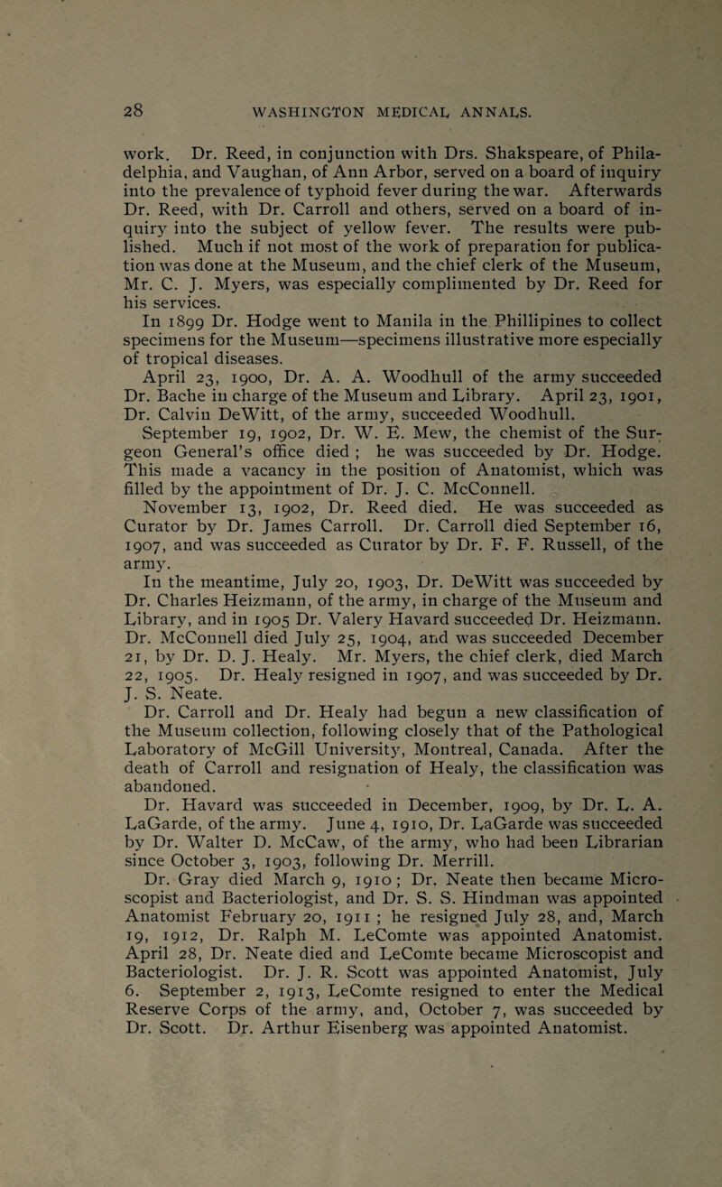 work. Dr. Reed, in conjunction with Drs. Shakspeare, of Phila¬ delphia, and Vaughan, of Ann Arbor, served on a board of inquiry into the prevalence of typhoid fever during the war. Afterwards Dr. Reed, with Dr. Carroll and others, served on a board of in¬ quiry into the subject of yellow fever. The results were pub¬ lished. Much if not most of the work of preparation for publica¬ tion was done at the Museum, and the chief clerk of the Museum, Mr. C. J. Myers, was especially complimented by Dr. Reed for his services. In 1899 Dr. Hodge went to Manila in the Phillipines to collect specimens for the Museum—specimens illustrative more especially of tropical diseases. April 23, 1900, Dr. A. A. Woodhull of the army succeeded Dr. Bache in charge of the Museum and Library. April 23, 1901 r Dr. Calvin DeWitt, of the army, succeeded Woodhull. September 19, 1902, Dr. W. E. Mew, the chemist of the Sur¬ geon General’s office died ; he was succeeded by Dr. Hodge. This made a vacancy in the position of Anatomist, which was filled by the appointment of Dr. J. C. McConnell. November 13, 1902, Dr. Reed died. He was succeeded as Curator by Dr. James Carroll. Dr. Carroll died September 16, 1907, and was succeeded as Curator by Dr. F. F. Russell, of the army. In the meantime, July 20, 1903, Dr. DeWitt was succeeded by Dr. Charles Heizmann, of the army, in charge of the Museum and Library, and in 1905 Dr. Valery Havard succeeded Dr. Heizmann. Dr. McConnell died July 25, 1904, and was succeeded December 21, by Dr. D. J. Healy. Mr. Myers, the chief clerk, died March 22, 1905. Dr. Healy resigned in 1907, and was succeeded by Dr. J. S. Neate. Dr. Carroll and Dr. Healy had begun a new classification of the Museum collection, following closely that of the Pathological Laboratory of McGill University, Montreal, Canada. After the death of Carroll and resignation of Healy, the classification was abandoned. Dr. Havard was succeeded in December, 1909, by Dr. L. A. LaGarde, of the army. June 4, 1910, Dr. LaGarde was succeeded by Dr. Walter D. McCaw, of the army, who had been Librarian since October 3, 1903, following Dr. Merrill. Dr. Gray died March 9, 1910 ; Dr. Neate then became Micro- scopist and Bacteriologist, and Dr. S. S. Hindman was appointed Anatomist February 20, 1911 ; he resigned July 28, and, March 19, 1912, Dr. Ralph M. LeComte was appointed Anatomist. April 28, Dr. Neate died and LeComte became Microscopist and Bacteriologist. Dr. J. R. Scott was appointed Anatomist, July 6. September 2, 1913, LeComte resigned to enter the Medical Reserve Corps of the army, and, October 7, was succeeded by Dr. Scott. Dr. Arthur Eisenberg was appointed Anatomist.