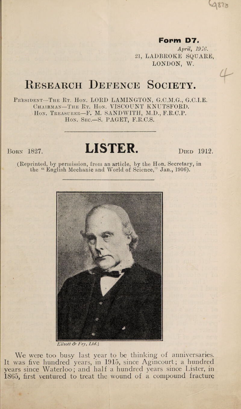 Form D7. April, 1910. 21, LADBROKE SQUARE, LONDON, W. Research Defence Society. President—The Et. Hon. LORD LAMINGTON, G.O.M.G., G.C.I.E. Chairman—The Rt. Hon. VISCOUNT KNUTSFORD. Hon. Treasurer—F. M. SANDWITH, M.D., F.R.C.P. Hon. Sec.—S. PAGET, F.R.C.S. Born 1827. LISTER. Died 1912. (Reprinted, by permission, from an article, by the Hon. Secretary, in the “ English Mechanic and World of Science,75 Jan., 1916). Elliott <5* Fry, Ltd.\ We were too busy last year to be thinking of anniversaries. It was five hundred years, in 1915, since Agmcourt; a hundred years since Waterloo ; and half a hundred years since Lister, in