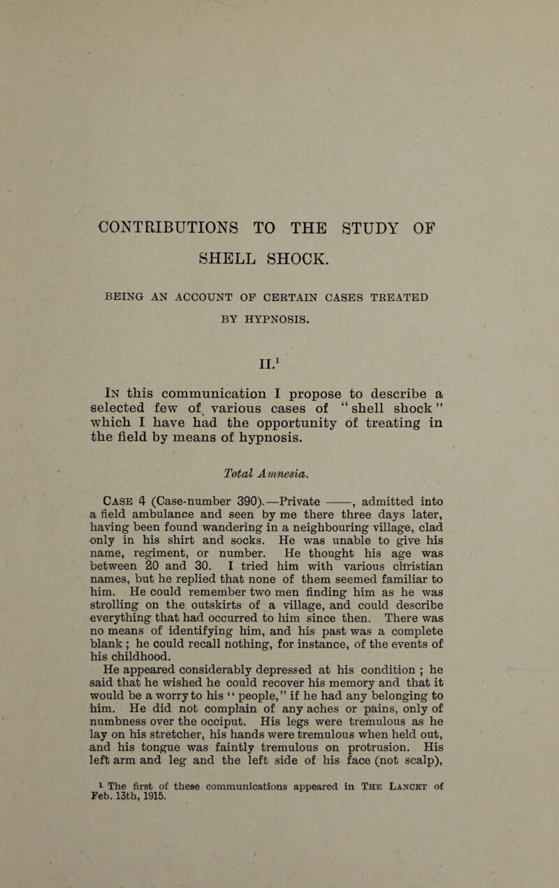 SHELL SHOCK. BEING AN ACCOUNT OF CERTAIN CASES TREATED BY HYPNOSIS. II.1 In this communication I propose to describe a selected few of various cases of “ shell shock ” which I have had the opportunity of treating in the field by means of hypnosis. Total Amnesia. Case 4 (Case-number 390).—Private -, admitted into a field ambulance and seen by me there three days later, having been found wandering in a neighbouring village, clad only in his shirt and socks. He was unable to give his name, regiment, or number. He thought his age was between 20 and 30. I tried him with various Christian names, but he replied that none of them seemed familiar to him. He could remember two men finding him as he was strolling on the outskirts of a village, and could describe everything that had occurred to him since then. There was no means of identifying him, and his past was a complete blank ; he could recall nothing, for instance, of the events of his childhood. He appeared considerably depressed at his condition ; he said that he wished he could recover his memory and that it would be a worry to his “ people,” if he had any belonging to him. He did not complain of any aches or pains, only of numbness over the occiput. His legs were tremulous as he lay on his stretcher, his hands were tremulous when held out, and his tongue was faintly tremulous on protrusion. His left arm and leg and the left side of his face (not scalp), 1 The first of these communications appeared in The Lancet of Feb. 13th, 1915.