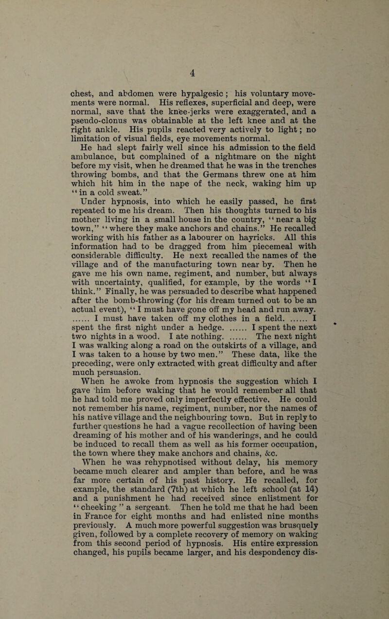 chest, and abdomen were hypalgesic ; his voluntary move¬ ments were normal. His reflexes, superficial and deep, were normal, save that the knee-jerks were exaggerated, and a pseudo-clonus was obtainable at the left knee and at the right ankle. His pupils reacted very actively to light; no limitation of visual fields, eye movements normal. He had slept fairly well since his admission to the field ambulance, but complained of a nightmare on the night before my visit, when he dreamed that he was in the trenches throwing bombs, and that the Germans threw one at him which hit him in the nape of the neck, waking him up “in a cold sweat.” Under hypnosis, into which he easily passed, he first repeated to me his dream. Then his thoughts turned to his mother living in a small house in the country, ‘ ‘ near a big town,” “ where they make anchors and chains.” He recalled working with his father as a labourer on hayricks. All this information had to be dragged from him piecemeal with considerable difficulty. He next recalled the names of the village and of the manufacturing town near by. Then he gave me his own name, regiment, and number, but always with uncertainty, qualified, for example, by the words “I think.” Finally, he was persuaded to describe what happened after the bomb-throwing (for his dream turned out to be an actual event), “ I must have gone off my head and run away. . I must have taken off my clothes in a field. I spent the first night under a hedge. I spent the next two nights in a wood. I ate nothing. The next night I was walking along a road on the outskirts of a village, and I was taken to a house by two men.” These data, like the preceding, were only extracted with great difficulty and after much persuasion. When he awoke from hypnosis the suggestion which I gave him before waking that he would remember all that he had told me proved only imperfectly effective. He could not remember his name, regiment, number, nor the names of his native village and the neighbouring town. But in reply to further questions he had a vague recollection of having been dreaming of his mother and of his wanderings, and he could be induced to recall them as well as his former occupation, the town where they make anchors and chains, &c. When he was rehypnotised without delay, his memory became much clearer and ampler than before, and he was far more certain of his past history. He recalled, for example, the standard (7th) at which he left school (at 14) and a punishment he had received since enlistment for “ cheeking ” a sergeant. Then he told me that he had been in France for eight months and had enlisted nine months previously. A much more powerful suggestion was brusquely given, followed by a complete recovery of memory on waking from this second period of hypnosis. His entire expression changed, his pupils became larger, and his despondency dis-