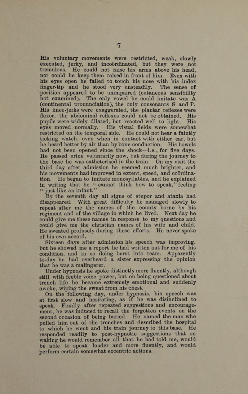 His voluntary movements were restricted, weak, slowly executed, jerky, and incoordinated, but they were not tremulous. He could not raise his arms above his head, nor could he keep them raised in front of him. Even with his eyes open he failed to touch his nose with his index finger-tip and he stood very unsteadily. The sense of position appeared to be unimpaired (cutaneous sensibility not examined). The only vowel he could imitate was A (continental pronunciation), the only consonants S and P. His knee-jerks were exaggerated, the plantar reflexes were flexor, the abdominal reflexes could not be obtained. His pupils were widely dilated, but reacted well to light. His eyes moved normally. His visual fields were somewhat restricted on the temporal side. He could not hear a faintly ticking watch, even when in contact with either ear, but he heard better by air than by bone conduction. His bowels had not been opened since the shock—i.e., for five days. He passed urine voluntarily now, but during the journey to the base he was catheterised in the train. On my visit the third day after admission he seemed much brighter, and his movements had improved in extent, speed, and coordina¬ tion. He began to imitate monosyllables, and he explained in writing that he “cannot think how to speak,” feeling “ just like an infant.” By the seventh day all signs of stupor and ataxia had disappeared. With great difficulty he managed slowly to repeat after me the names of the county borne by his regiment and of the village in which he lived. Next day he could give me these names in response to my questions and could give me the Christian names of his wife and child. He sweated profusely during these efforts. He never spoke of his own accord. Sixteen days after admission his speech was improving, but he showed me a report he had written out for me of his condition, and in so doing burst into tears. Apparently to-day he had overheard a sister expressing the opinion that he was a malingerer. Under hypnosis he spoke distinctly more fluently, although still with feeble voice power, but on being questioned about trench life he became extremely emotional and suddenly awoke, wiping the sweat from his chest. On the following day, under hypnosis, his speech was at first slow and hesitating, as if he was disinclined to speak. Finally after repeated suggestions and encourage¬ ment, he was induced to recall the forgotten events on the second occasion of being buried. He named the man who pulled him out of the trenches and described the hospital to which he went and his train journey to this base. He responded readily to post-hypnotic suggestions that on waking he would remember all that he had told me, would be able to speak louder and more fluently, and would perform certain somewhat eccentric actions.