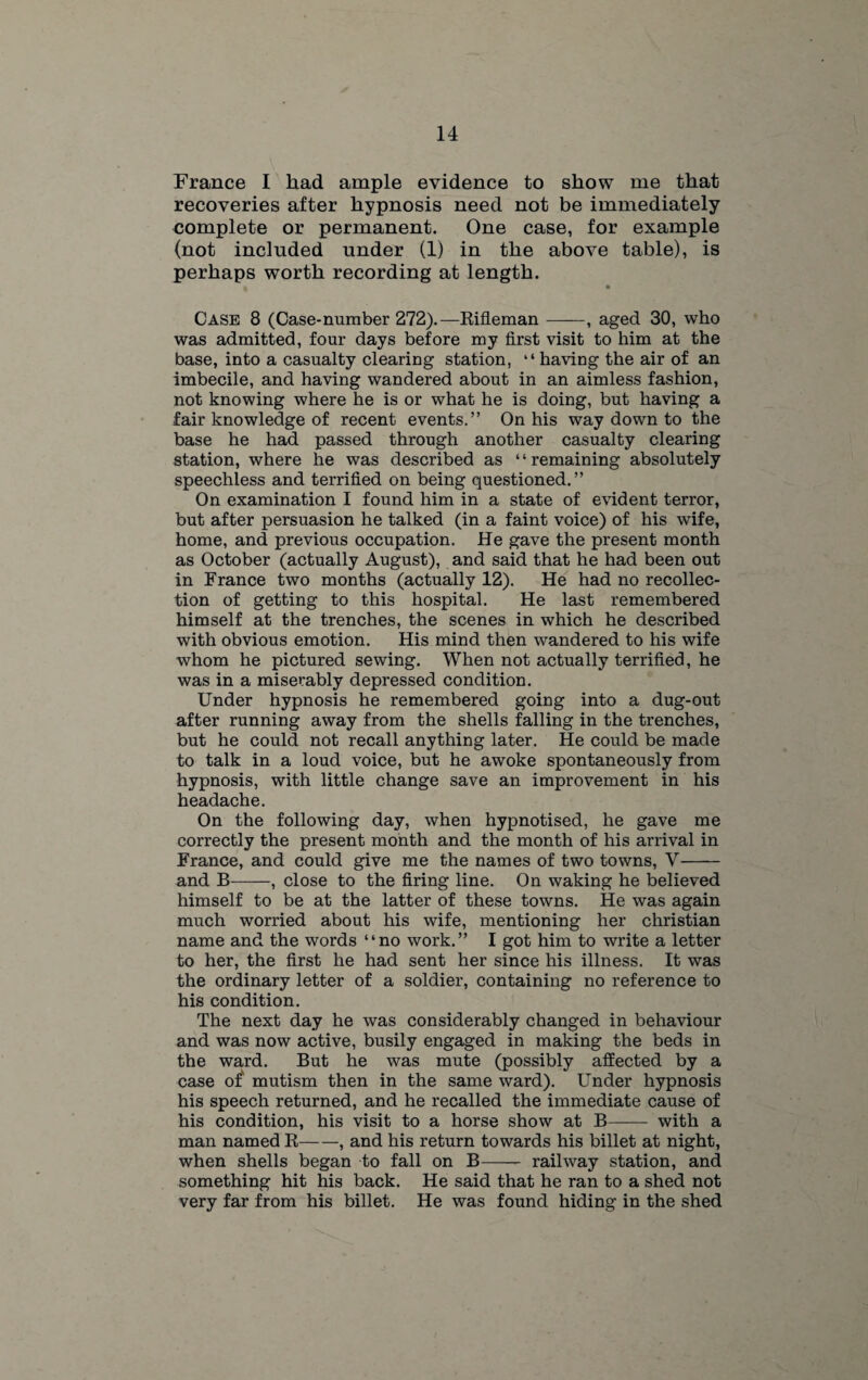France I had ample evidence to show me that recoveries after hypnosis need not be immediately complete or permanent. One case, for example (not included under (1) in the above table), is perhaps worth recording at length. Case 8 (Case-number 272).—Rifleman-, aged 30, who was admitted, four days before my first visit to him at the base, into a casualty clearing station, “ having the air of an imbecile, and having wandered about in an aimless fashion, not knowing where he is or what he is doing, but having a fair knowledge of recent events.” On his way down to the base he had passed through another casualty clearing station, where he was described as ‘ ‘ remaining absolutely speechless and terrified on being questioned.” On examination I found him in a state of evident terror, but after persuasion he talked (in a faint voice) of his wife, home, and previous occupation. He gave the present month as October (actually August), and said that he had been out in France two months (actually 12). He had no recollec¬ tion of getting to this hospital. He last remembered himself at the trenches, the scenes in which he described with obvious emotion. His mind then wandered to his wife whom he pictured sewing. When not actually terrified, he was in a miserably depressed condition. Under hypnosis he remembered going into a dug-out after running away from the shells falling in the trenches, but he could not recall anything later. He could be made to talk in a loud voice, but he awoke spontaneously from hypnosis, with little change save an improvement in his headache. On the following day, when hypnotised, he gave me correctly the present month and the month of his arrival in France, and could give me the names of two towns, V- and B-, close to the firing line. On waking he believed himself to be at the latter of these towns. He was again much worried about his wife, mentioning her Christian name and the words “no work.” I got him to write a letter to her, the first he had sent her since his illness. It was the ordinary letter of a soldier, containing no reference to his condition. The next day he was considerably changed in behaviour and was now active, busily engaged in making the beds in the ward. But he was mute (possibly affected by a case of mutism then in the same ward). Under hypnosis his speech returned, and he recalled the immediate cause of his condition, his visit to a horse show at B- with a man named R-, and his return towards his billet at night, when shells began to fall on B-- railway station, and something hit his back. He said that he ran to a shed not very far from his billet. He was found hiding in the shed