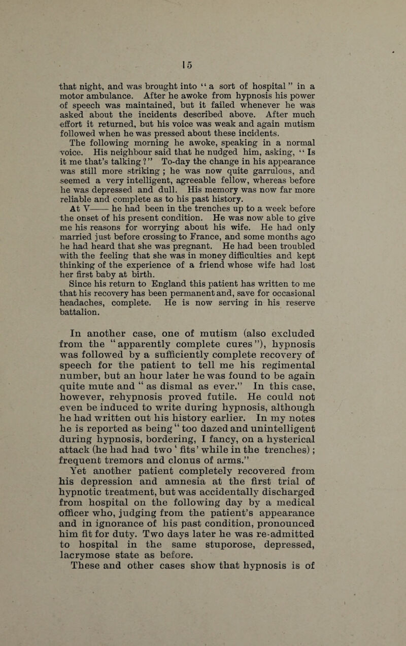 that night, and was brought into “ a sort of hospital ” in a motor ambulance. After he awoke from hypnosis his power of speech was maintained, but it failed whenever he was asked about the incidents described above. After much effort it returned, but his voice was weak and again mutism followed when he was pressed about these incidents. The following morning he awoke, speaking in a normal voice. His neighbour said that he nudged him, asking, “ Is it me that’s talking ? ” To-day the change in his appearance was still more striking ; he was now quite garrulous, and seemed a very intelligent, agreeable fellow, whereas before he was depressed and dull. His memory was now far more reliable and complete as to his past history. At Y-he had been in the trenches up to a week before the onset of his present condition. He was now able to give me his reasons for worrying about his wife. He had only married just before crossing to France, and some months ago he had heard that she was pregnant. He had been troubled with the feeling that she was in money difficulties and kept thinking of the experience of a friend whose wife had lost her first baby at birth. Since his return to England this patient has written to me that his recovery has been permanent and, save for occasional headaches, complete. He is now serving in his reserve battalion. In another case, one of mutism (also excluded from the “apparently complete cures”), hypnosis was followed by a sufficiently complete recovery of speech for the patient to tell me his regimental number, but an hour later he was found to be again quite mute and “ as dismal as ever.” In this case, however, rehypnosis proved futile. He could not even be induced to write during hypnosis, although he had written out his history earlier. In my notes he is reported as being “ too dazed and unintelligent during hypnosis, bordering, I fancy, on a hysterical attack (he had had two ‘ fits’ while in the trenches); frequent tremors and clonus of arms.” Yet another patient completely recovered from his depression and amnesia at the first trial of hypnotic treatment, but was accidentally discharged from hospital on the following day by a medical officer who, judging from the patient’s appearance and in ignorance of his past condition, pronounced him fit for duty. Two days later he was re-admitted to hospital in the same stuporose, depressed, lacrymose state as before. These and other cases show that hypnosis is of