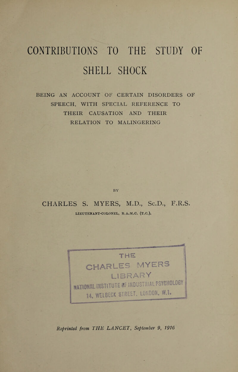 SHELL SHOCK BEING AN ACCOUNT OF CERTAIN DISORDERS OF SPEECH, WITH SPECIAL REFERENCE TO THEIR CAUSATION AND THEIR RELATION TO MALINGERING BY CHARLES S. MYERS, M.D., Sc.D., F.R.S. LIEUTENANT-COLONEL, K.A.M.C. (T.C.). THE CHARLES MYERS library NATIONAL 'iTISTiTUTE tf INDUSTRIAL PSYCHOLCG'1 14, WELBtCK STREET. LONDON, W.l. j