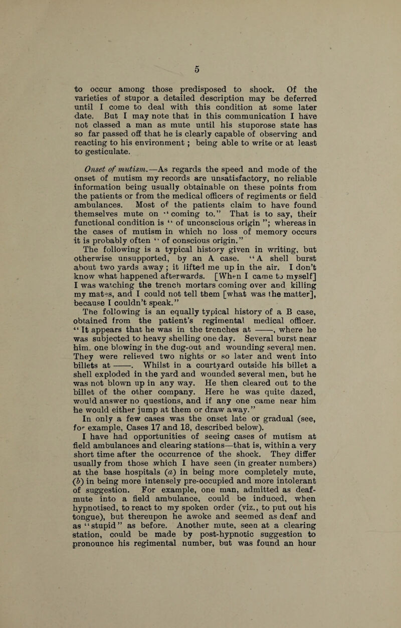 to occur among those predisposed to shock. Of the varieties of stupor a detailed description may be deferred until I come to deal with this condition at some later date. But I may note that in this communication I have not classed a man as mute until his stuporose state has so far passed off that he is clearly capable of observing and reacting to his environment ; being able to write or at least to gesticulate. Onset of mutism. —As regards the speed and mode of the onset of mutism my records are unsatisfactory, no reliable information being usually obtainable on these points from the patients or from the medical officers of regiments or field ambulances. Most of the patients claim to have found themselves mute on ‘‘coming to.” That is to say, their functional condition is “ of unconscious origin whereas in the cases of mutism in which no loss of memory occurs it is probably often ‘ ‘ of conscious origin. ” The following is a typical history given in writing, but otherwise unsupported, by an A case. “A shell burst about two yards away ; it lifted me up in the air. I don’t know what happened afterwards. [When I came to myself] I was watching the trench mortars coming over and killing my mates, and I could not tell them [what was the matter], because I couldn’t speak.” The following is an equally typical history of a B case, obtained from the patient’s regimental medical officer. “ It appears that he was in the trenches at -, where he was subjected to heavy shelling one day. Several burst near him, one blowing in the dug-out and wounding several men. They were relieved two nights or so later and went into billets at-. Whilst in a courtyard outside his billet a shell exploded in the yard and wounded several men, but he was not blown up in any way. He then cleared out to the billet of the other company. Here he was quite dazed, would answer no questions, and if any one came near him he would either jump at them or draw away.” In only a few cases was the onset late or gradual (see, for example, Cases 17 and 18, described below). I have had opportunities of seeing cases of mutism at field ambulances and clearing stations—that is, within a very short time after the occurrence of the shock. They differ usually from those which I have seen (in greater numbers) at the base hospitals (a) in being more completely mute, (b) in being more intensely pre-occupied and more intolerant of suggestion. For example, one man, admitted as deaf- mute into a field ambulance, could be induced, when hypnotised, to react to my spoken order (viz., to put out his tongue), but thereupon he awoke and seemed as deaf and as “stupid” as before. Another mute, seen at a clearing station, could be made by post-hypnotic suggestion to pronounce his regimental number, but was found an hour