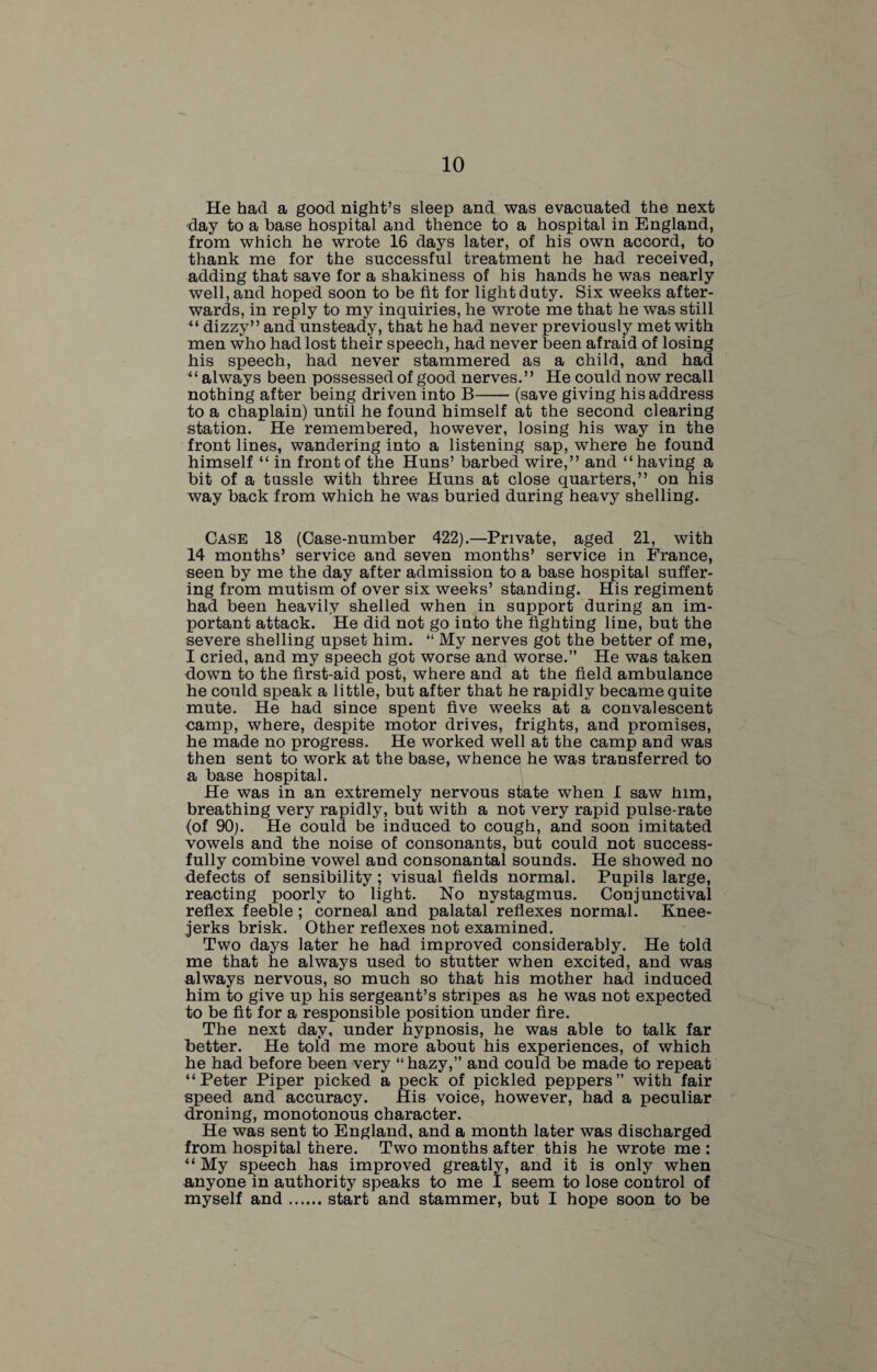 He had a good night’s sleep and was evacuated the next day to a base hospital and thence to a hospital in England, from which he wrote 16 days later, of his own accord, to thank me for the successful treatment he had received, adding that save for a shakiness of his hands he was nearly well, and hoped soon to be fit for light duty. Six weeks after¬ wards, in reply to my inquiries, he wrote me that he was still ** dizzy” and unsteady, that he had never previously met with men who had lost their speech, had never been afraid of losing his speech, had never stammered as a child, and had “ always been possessed of good nerves.” He could now recall nothing after being driven into B-(save giving his address to a chaplain) until he found himself at the second clearing station. He remembered, however, losing his way in the front lines, wandering into a listening sap, where he found himself “ in front of the Huns’ barbed wire,” and “having a bit of a tussle with three Huns at close quarters,” on his way back from which he was buried during heavy shelling. Case 18 (Case-number 422).—Private, aged 21, with 14 months’ service and seven months’ service in France, seen by me the day after admission to a base hospital suffer¬ ing from mutism of over six weeks’ standing. His regiment had been heavily shelled when in support during an im¬ portant attack. He did not go into the fighting line, but the severe shelling upset him. “ My nerves got the better of me, I cried, and my speech got worse and worse.” He was taken down to the first-aid post, where and at the field ambulance he could speak a little, but after that he rapidly became quite mute. He had since spent five weeks at a convalescent camp, where, despite motor drives, frights, and promises, he made no progress. He worked well at the camp and was then sent to work at the base, whence he was transferred to a base hospital. He was in an extremely nervous state when I saw him, breathing very rapidly, but with a not very rapid pulse-rate (of 90;. He could be induced to cough, and soon imitated vowels and the noise of consonants, but could not success¬ fully combine vowel and consonantal sounds. He showed no defects of sensibility; visual fields normal. Pupils large, reacting poorly to light. No nystagmus. Conjunctival reflex feeble; corneal and palatal reflexes normal. Knee- jerks brisk. Other reflexes not examined. Two days later he had improved considerably. He told me that he always used to stutter when excited, and was always nervous, so much so that his mother had induced him to give up his sergeant’s stripes as he was not expected to be fit for a responsible position under fire. The next day, under hypnosis, he was able to talk far better. He told me more about his experiences, of which he had before been very “ hazy,” and could be made to repeat “Peter Piper picked a peck of pickled peppers” with fair speed and accuracy. His voice, however, had a peculiar droning, monotonous character. He was sent to England, and a month later was discharged from hospital there. Two months after this he wrote me : “ My speech has improved greatly, and it is only when anyone in authority speaks to me I seem to lose control of myself and.start and stammer, but I hope soon to be