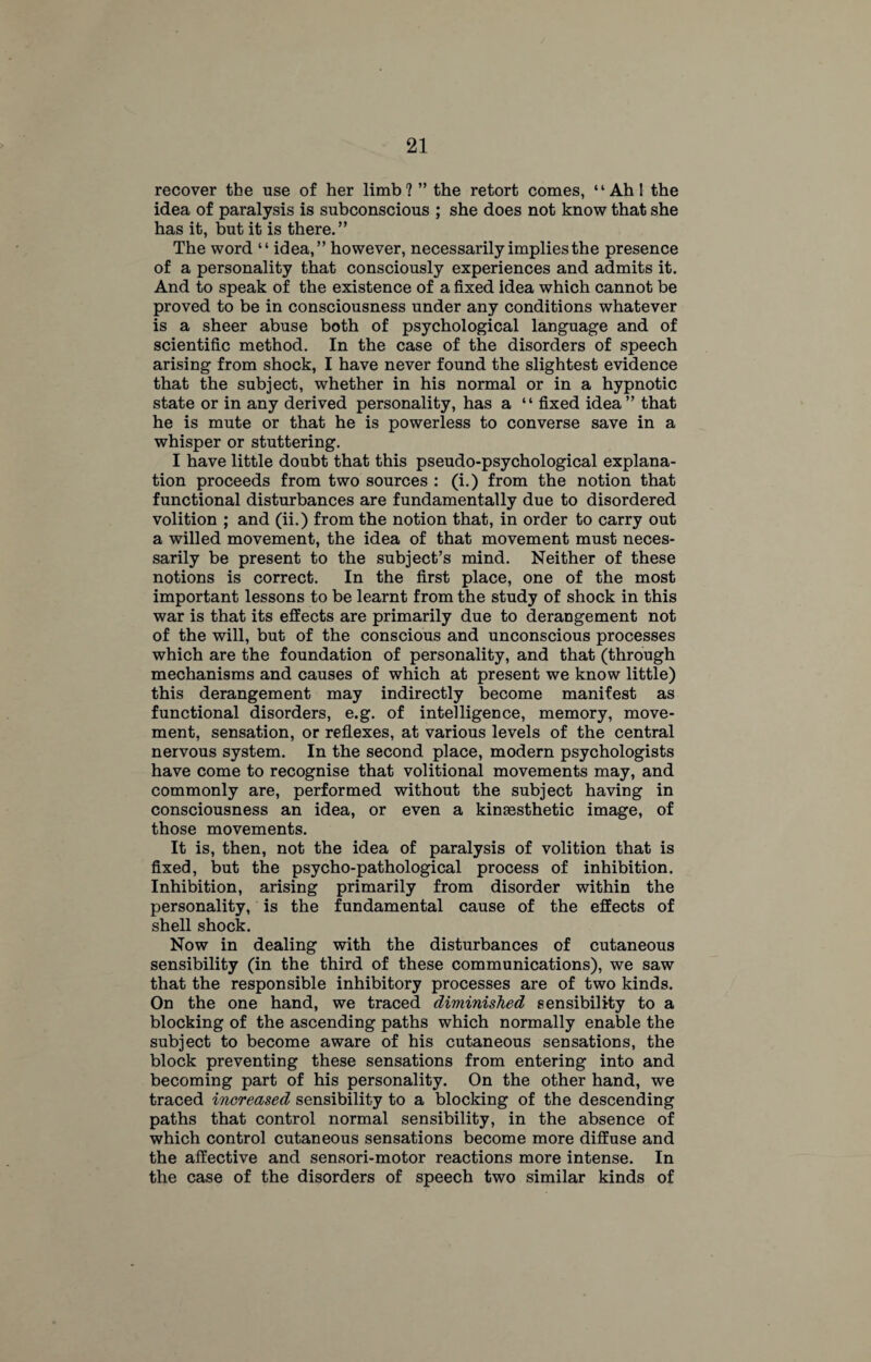 recover the use of her limb? ” the retort comes, “Ahl the idea of paralysis is subconscious ; she does not know that she has it, but it is there.” The word “ idea,” however, necessarily implies the presence of a personality that consciously experiences and admits it. And to speak of the existence of a fixed idea which cannot be proved to be in consciousness under any conditions whatever is a sheer abuse both of psychological language and of scientific method. In the case of the disorders of speech arising from shock, I have never found the slightest evidence that the subject, whether in his normal or in a hypnotic state or in any derived personality, has a “ fixed idea” that he is mute or that he is powerless to converse save in a whisper or stuttering. I have little doubt that this pseudo-psychological explana¬ tion proceeds from two sources : (i.) from the notion that functional disturbances are fundamentally due to disordered volition ; and (ii.) from the notion that, in order to carry out a willed movement, the idea of that movement must neces¬ sarily be present to the subject’s mind. Neither of these notions is correct. In the first place, one of the most important lessons to be learnt from the study of shock in this war is that its effects are primarily due to derangement not of the will, but of the conscious and unconscious processes which are the foundation of personality, and that (through mechanisms and causes of which at present we know little) this derangement may indirectly become manifest as functional disorders, e.g. of intelligence, memory, move¬ ment, sensation, or reflexes, at various levels of the central nervous system. In the second place, modern psychologists have come to recognise that volitional movements may, and commonly are, performed without the subject having in consciousness an idea, or even a kinaasthetic image, of those movements. It is, then, not the idea of paralysis of volition that is fixed, but the psycho-pathological process of inhibition. Inhibition, arising primarily from disorder within the personality, is the fundamental cause of the effects of shell shock. Now in dealing with the disturbances of cutaneous sensibility (in the third of these communications), we saw that the responsible inhibitory processes are of two kinds. On the one hand, we traced diminished sensibility to a blocking of the ascending paths which normally enable the subject to become aware of his cutaneous sensations, the block preventing these sensations from entering into and becoming part of his personality. On the other hand, we traced increased sensibility to a blocking of the descending paths that control normal sensibility, in the absence of which control cutaneous sensations become more diffuse and the affective and sensori-motor reactions more intense. In the case of the disorders of speech two similar kinds of