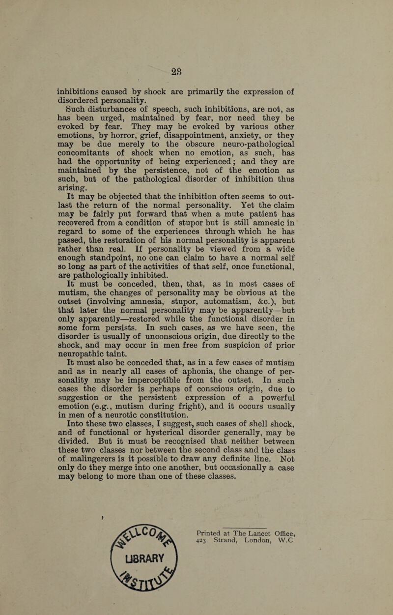 28 inhibitions caused by shock are primarily the expression of disordered personality. Such disturbances of speech, such inhibitions, are not, as has been urged, maintained by fear, nor need they be evoked by fear. They may be evoked by various other emotions, by horror, grief, disappointment, anxiety, or they may be due merely to the obscure neuro-pathological concomitants of shock when no emotion, as such, has had the opportunity of being experienced; and they are maintained by the persistence, not of the emotion as such, but of the pathological disorder of inhibition thus arising. It may be objected that the inhibition often seems to out¬ last the return of the normal personality. Yet the claim may be fairly put forward that when a mute patient has recovered from a condition of stupor but is still amnesic in regard to some of the experiences through which he has passed, the restoration of his normal personality is apparent rather than real. If personality be viewed from a wide enough standpoint, no one can claim to have a normal self so long as part of the activities of that self, once functional, are pathologically inhibited. It must be conceded, then, that, as in most cases of mutism, the changes of personality may be obvious at the outset (involving amnesia, stupor, automatism, &c.), but that later the normal personality may be apparently—but only apparently—restored while the functional disorder in some form persists. In such cases, as we have seen, the disorder is usually of unconscious origin, due directly to the shock, and may occur in men free from suspicion of prior neuropathic taint. It must also be conceded that, as in a few cases of mutism and as in nearly all cases of aphonia, the change of per¬ sonality may be imperceptible from the outset. In such cases the disorder is perhaps of conscious origin, due to suggestion or the persistent expression of a powerful emotion (e.g., mutism during fright), and it occurs usually in men of a neurotic constitution. Into these two classes, I suggest, such cases of shell shock, and of functional or hysterical disorder generally, may be divided. But it must be recognised that neither between these two classes nor between the second class and the class of malingerers is it possible to draw any definite line. Not only do they merge into one another, but occasionally a case may belong to more than one of these classes. Printed at The Lancet Office, 423 Strand, London, W.C library AoT1,s<S