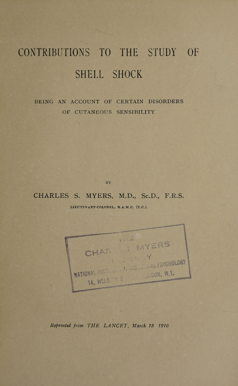 CONTRIBUTIONS TO THE STUDY OF SHELL SHOCK BEING AN ACCOUNT OF CERTAIN DISORDERS OF CUTANEOUS SENSIBILITY CHARLES S. MYERS, M.D., Sc.D., F.R.S. LIEUTENANT-COLONEL, R.A.M.C. (T.C.).