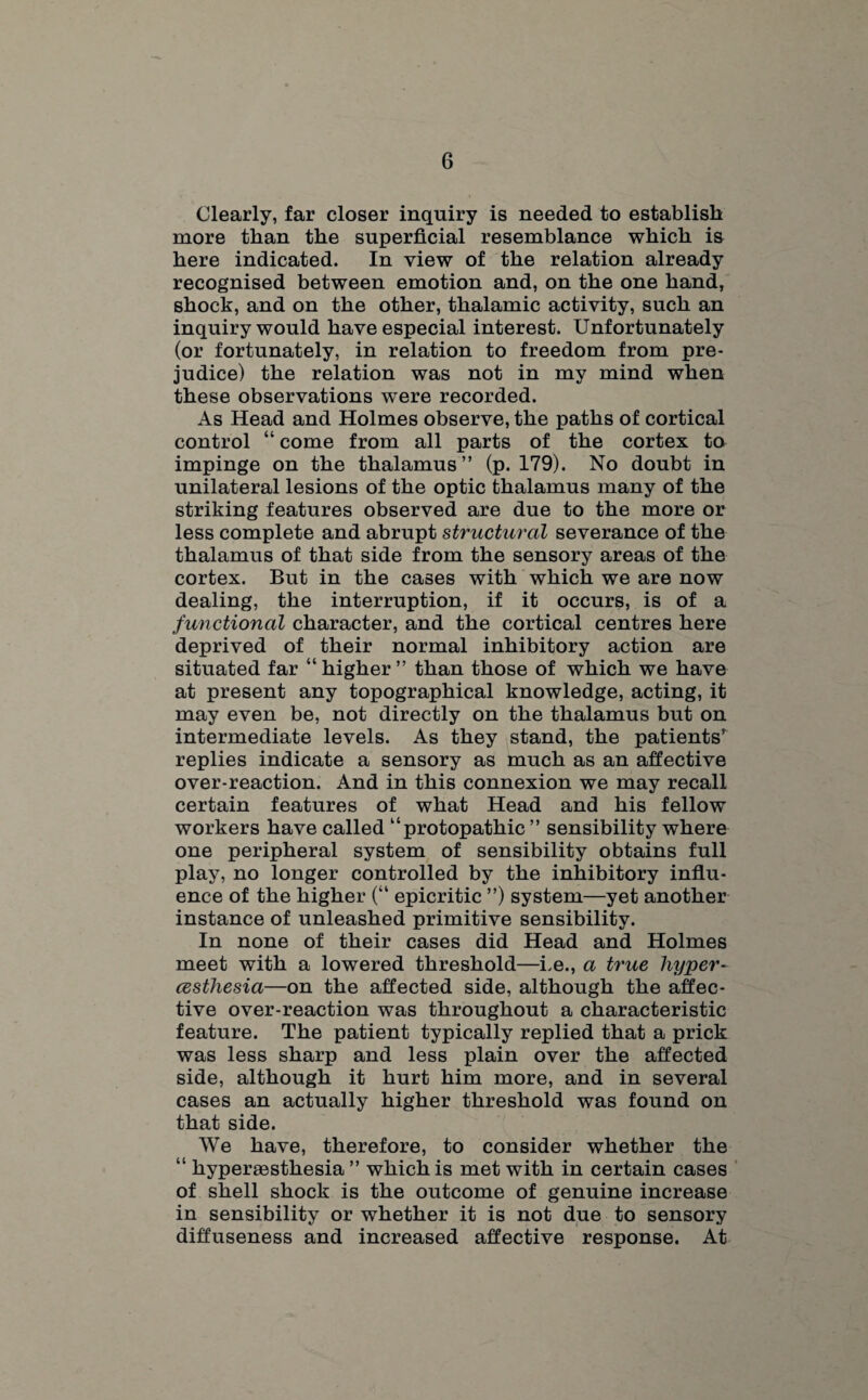 Clearly, far closer inquiry is needed to establish more than the superficial resemblance which is here indicated. In view of the relation already recognised between emotion and, on the one hand, shock, and on the other, thalamic activity, such an inquiry would have especial interest. Unfortunately (or fortunately, in relation to freedom from pre¬ judice) the relation was not in my mind when these observations were recorded. As Head and Holmes observe, the paths of cortical control “ come from all parts of the cortex to impinge on the thalamus” (p. 179). No doubt in unilateral lesions of the optic thalamus many of the striking features observed are due to the more or less complete and abrupt structural severance of the thalamus of that side from the sensory areas of the cortex. But in the cases with which we are now dealing, the interruption, if it occurs, is of a functional character, and the cortical centres here deprived of their normal inhibitory action are situated far “higher” than those of which we have at present any topographical knowledge, acting, it may even be, not directly on the thalamus but on intermediate levels. As they stand, the patients^ replies indicate a sensory as much as an affective over-reaction. And in this connexion we may recall certain features of what Head and his fellow workers have called “protopathic ” sensibility where one peripheral system of sensibility obtains full play, no longer controlled by the inhibitory influ¬ ence of the higher (“ epicritic ”) system—yet another instance of unleashed primitive sensibility. In none of their cases did Head and Holmes meet with a lowered threshold—Le., a true hyper- cesthesia—on the affected side, although the affec¬ tive over-reaction was throughout a characteristic feature. The patient typically replied that a prick was less sharp and less plain over the affected side, although it hurt him more, and in several cases an actually higher threshold was found on that side. We have, therefore, to consider whether the “ hyperassthesia ” which is met with in certain cases of shell shock is the outcome of genuine increase in sensibility or whether it is not due to sensory diffuseness and increased affective response. At