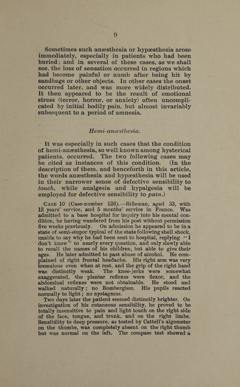 Sometimes such anaesthesia or hypaesthesia arose immediately, especially in patients who had been buried; and in several of these cases, as we shall see, the loss of sensation occurred in regions which had become painful or numb after being hit by sandbags or other objects. In other cases the onset occurred later, and was more widely distributed. It then appeared to be the result of emotional stress (terror, horror, or anxiety) often uncompli¬ cated by initial bodily pain, but almost invariably subsequent to a period of amnesia. Hemi-ancesthesia. It was especially in such cases that the condition of hemi-anaesthesia, so well known among hysterical patients, occurred. The two following cases may be cited as instances of this condition. (In the description of them, and henceforth in this article, the words anaesthesia and hypaesthesia will be used in their narrower sense of defective sensibility to touch, while analgesia and hypalgesia will be employed for defective sensibility to pain.) Case 10 (Case-number 126).—Rifleman, aged 33, with 12 years’ service, and 5 months’ service in France. Was admitted to a base hospital for inquiry into his mental con¬ dition, he having wandered from his post without permission five weeks previously. On admission he appeared to be in a state of semi-stupor typical of the state following shell shock, unable to say why he had been sent to hospital, replying “ I don’t know ” to nearly every question, and only slowly able to recall the names of his children, but able to give their ages. He later admitted to past abuse of alcohol. He com¬ plained of right frontal headache. His right arm was very tremulous even when at rest, and the grip of the right hand was distinctly weak. The knee-jerks were somewhat exaggerated, the plantar reflexes were flexor, and the abdominal reflexes were not obtainable. He stood and walked naturally ; no Rombergism. His pupils reacted normally to light; no nystagmus. Two days later the patient seemed distinctly brighter. On investigation of his cutaneous sensibility, he proved to be totally insensitive to pain and light touch on the right side of the face, tongue, and trunk, and on the right limbs. Sensibility to deep pressure, as tested by Cattell’s algometer on the thumbs, was completely absent on the right thumb but was normal on the left. The compass test showed a