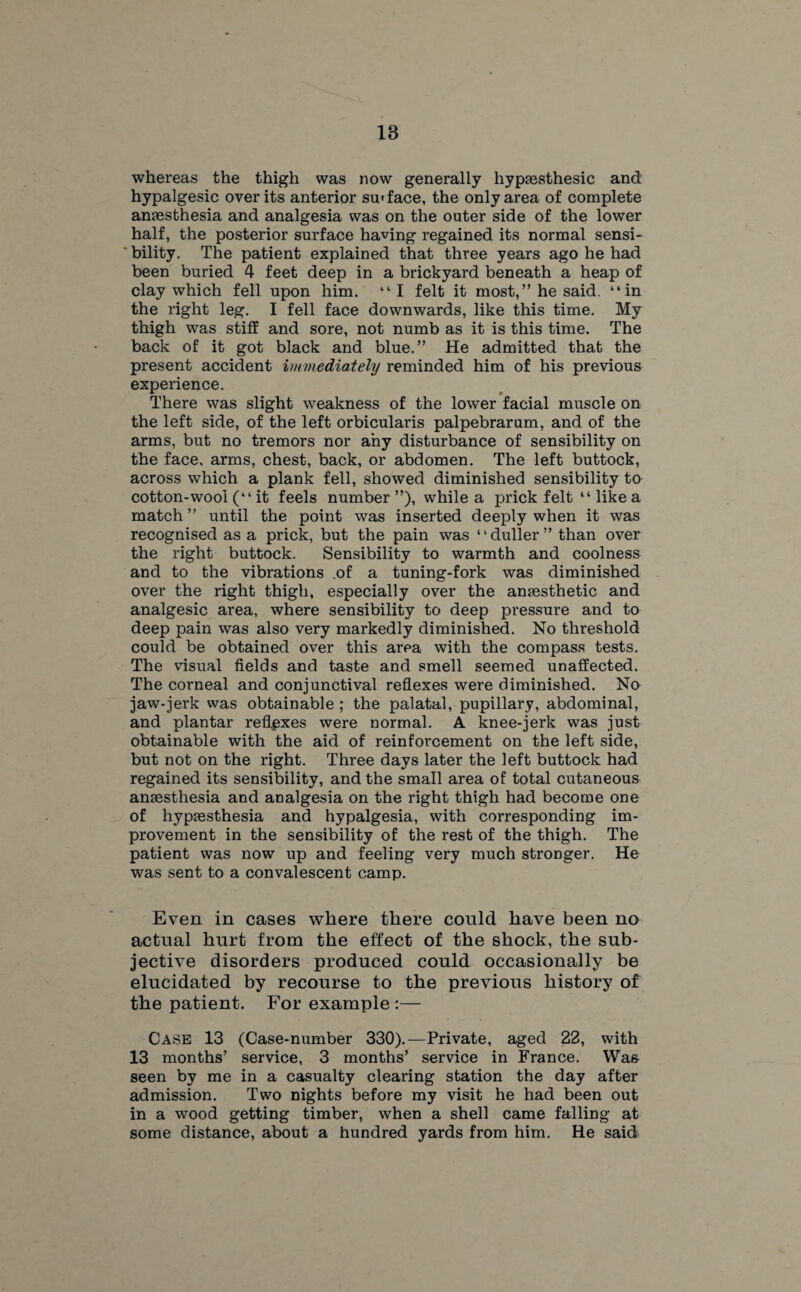 whereas the thigh was now generally hypaesthesic and hypalgesic over its anterior su'face, the only area of complete anaesthesia and analgesia was on the outer side of the lower half, the posterior surface having regained its normal sensi¬ bility. The patient explained that three years ago he had been buried 4 feet deep in a brickyard beneath a heap of clay which fell upon him. “I felt it most,” he said, “in the right leg. I fell face downwards, like this time. My thigh was stiff and sore, not numb as it is this time. The back of it got black and blue.” He admitted that the present accident immediately reminded him of his previous experience. There was slight weakness of the lower facial muscle on the left side, of the left orbicularis palpebrarum, and of the arms, but no tremors nor any disturbance of sensibility on the face, arms, chest, back, or abdomen. The left buttock, across which a plank fell, showed diminished sensibility to cotton-wool (“ it feels number”), while a prick felt “ like a match ” until the point was inserted deeply when it was recognised as a prick, but the pain was ‘ ‘ duller ” than over the right buttock. Sensibility to warmth and coolness and to the vibrations .of a tuning-fork was diminished over the right thigh, especially over the anaesthetic and analgesic area, where sensibility to deep pressure and to deep pain was also very markedly diminished. No threshold could be obtained over this area with the compass tests. The visual fields and taste and smell seemed unaffected. The corneal and conjunctival reflexes were diminished. No jaw-jerk was obtainable ; the palatal, pupillary, abdominal, and plantar reflexes were normal. A knee-jerk was just obtainable with the aid of reinforcement on the left side, but not on the right. Three days later the left buttock had regained its sensibility, and the small area of total cutaneous anaesthesia and analgesia on the right thigh had become one of hypaesthesia and hypalgesia, with corresponding im¬ provement in the sensibility of the rest of the thigh. The patient was now up and feeling very much stronger. He was sent to a convalescent camp. Even in cases where there could have been no actual hurt from the effect of the shock, the sub¬ jective disorders produced could occasionally be elucidated by recourse to the previous history of the patient. For example :— Case 13 (Case-number 330).—Private, aged 22, with 13 months’ service, 3 months’ service in France. Was seen by me in a casualty clearing station the day after admission. Two nights before my visit he had been out in a wood getting timber, when a shell came falling at some distance, about a hundred yards from him. He said