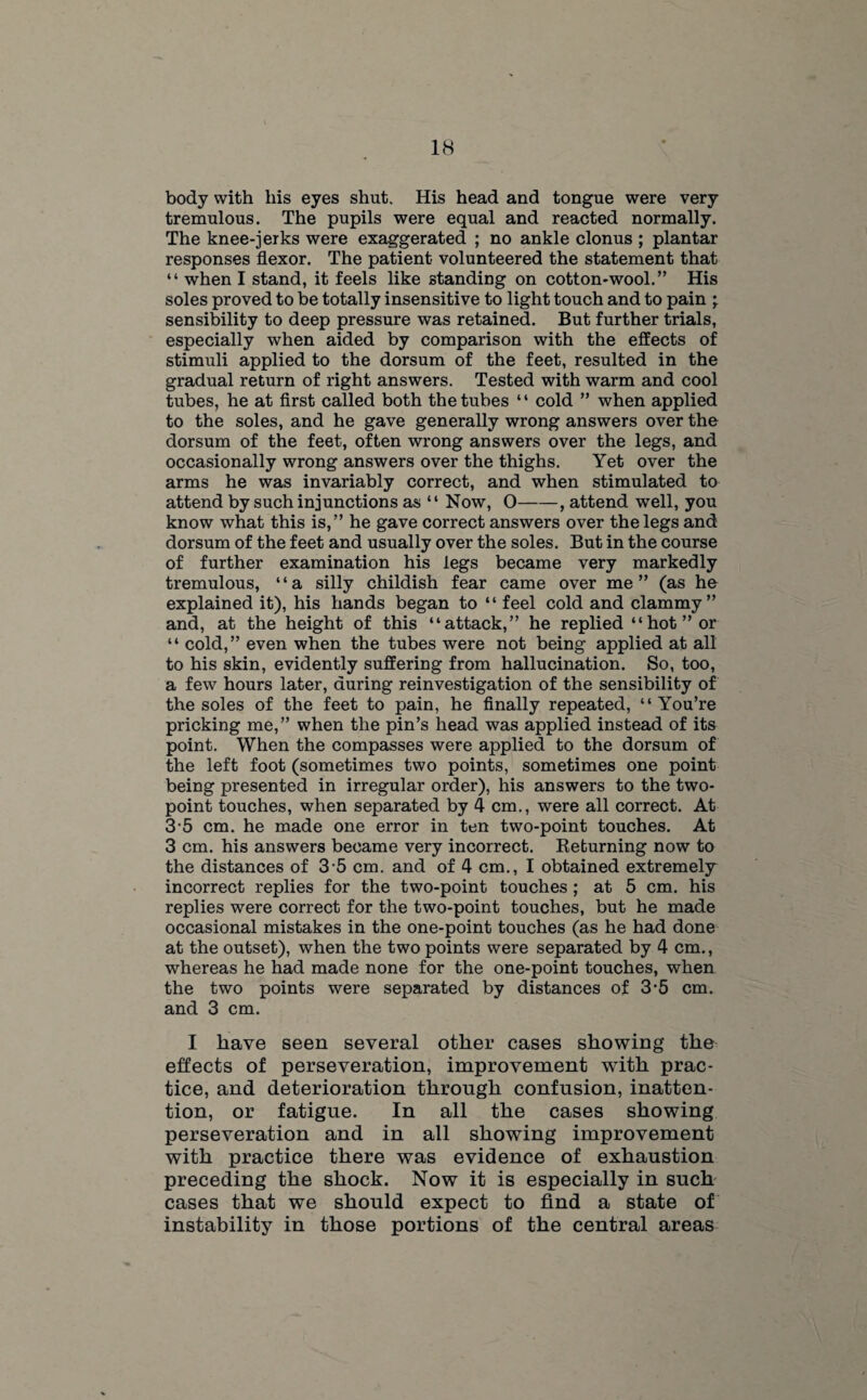 body with his eyes shut. His head and tongue were very tremulous. The pupils were equal and reacted normally. The knee-jerks were exaggerated ; no ankle clonus ; plantar responses flexor. The patient volunteered the statement that “ when I stand, it feels like standing on cotton-wool.” His soles proved to be totally insensitive to light touch and to pain ; sensibility to deep pressure was retained. But further trials, especially when aided by comparison with the effects of stimuli applied to the dorsum of the feet, resulted in the gradual return of right answers. Tested with warm and cool tubes, he at first called both the tubes ‘ ‘ cold ” when applied to the soles, and he gave generally wrong answers over the dorsum of the feet, often wrong answers over the legs, and occasionally wrong answers over the thighs. Yet over the arms he was invariably correct, and when stimulated to attend by such injunctions as “ Now, O-, attend well, you know what this is,” he gave correct answers over the legs and dorsum of the feet and usually over the soles. But in the course of further examination his legs became very markedly tremulous, “a silly childish fear came over me” (as ho explained it), his hands began to “ feel cold and clammy” and, at the height of this “attack,” he replied “hot” or 4 4 cold, ” even when the tubes were not being applied at all to his skin, evidently suffering from hallucination. So, too, a few hours later, during reinvestigation of the sensibility of the soles of the feet to pain, he finally repeated, “You’re pricking me,” when the pin’s head was applied instead of its point. When the compasses were applied to the dorsum of the left foot (sometimes two points, sometimes one point being presented in irregular order), his answers to the two- point touches, when separated by 4 cm., were all correct. At 3-5 cm. he made one error in ten two-point touches. At 3 cm. his answers became very incorrect. Returning now to the distances of 3-5 cm. and of 4 cm., I obtained extremely incorrect replies for the two-point touches ; at 5 cm. his replies were correct for the two-point touches, but he made occasional mistakes in the one-point touches (as he had done at the outset), when the two points were separated by 4 cm., whereas he had made none for the one-point touches, when the two points were separated by distances of 3‘5 cm. and 3 cm. I have seen several other cases showing the effects of perseveration, improvement with prac¬ tice, and deterioration through confusion, inatten¬ tion, or fatigue. In all the cases showing perseveration and in all showing improvement with practice there was evidence of exhaustion preceding the shock. Now it is especially in such cases that we should expect to find a state of instability in those portions of the central areas