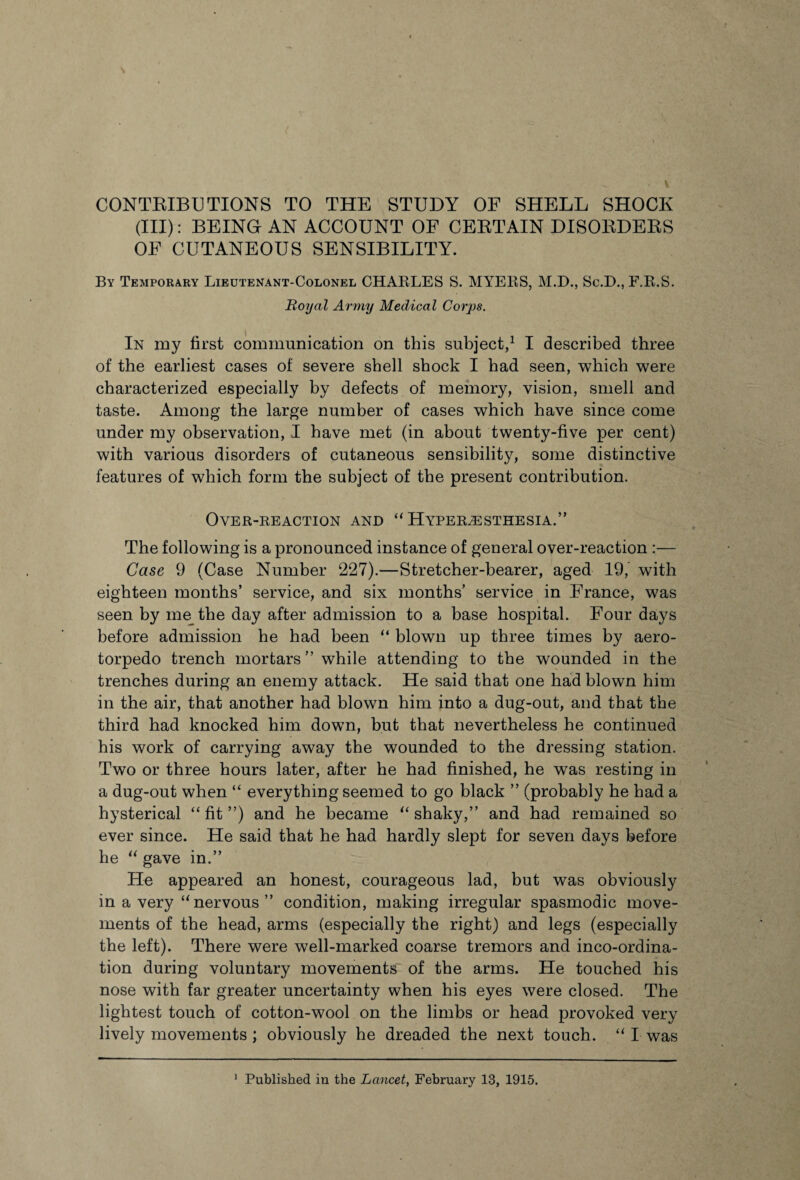 CONTRIBU TIONS TO THE STUDY OF SHELL SHOCK (III): BEING AN ACCOUNT OF CEBTAIN DISORDEBS OF CUTANEOUS SENSIBILITY. By Temporary Lieutenant-Colonel CHARLES S. MYERS, M.D., Sc.D., F.R.S. Royal Army Medical Corps. In my first communication on this subject,1 I described three of the earliest cases of severe shell shock I had seen, which were characterized especially by defects of memory, vision, smell and taste. Among the large number of cases which have since come under my observation, I have met (in about twenty-five per cent) with various disorders of cutaneous sensibility, some distinctive features of which form the subject of the present contribution. Over-reaction and “ Hyperesthesia.” The following is a pronounced instance of general over-reaction :— Case 9 (Case Number 227).—Stretcher-bearer, aged 19, with eighteen months’ service, and six months’ service in France, was seen by me the day after admission to a base hospital. Four days before admission he had been “ blown up three times by aero- torpedo trench mortars ” while attending to the wounded in the trenches during an enemy attack. He said that one had blown him in the air, that another had blown him into a dug-out, and that the third had knocked him down, but that nevertheless he continued his work of carrying away the wounded to the dressing station. Two or three hours later, after he had finished, he was resting in a dug-out when “ everything seemed to go black ” (probably he had a hysterical “ fit ”) and he became “ shaky,” and had remained so ever since. He said that he had hardly slept for seven days before he “ gave in.” He appeared an honest, courageous lad, but was obviously in a very “nervous” condition, making irregular spasmodic move¬ ments of the head, arms (especially the right) and legs (especially the left). There were well-marked coarse tremors and inco-ordina¬ tion during voluntary movements of the arms. He touched his nose with far greater uncertainty when his eyes were closed. The lightest touch of cotton-wool on the limbs or head provoked very lively movements; obviously he dreaded the next touch. “ I was