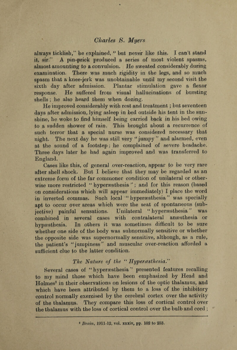 always ticklish,” he explained, “ but never like this. I can’t stand it, sir.” A pin-prick produced a series of most violent spasms, almost amounting to a convulsion. He sweated considerably during examination. There was much rigidity in the legs, and so much spasm that a knee-jerk was unobtainable until my second visit the sixth day after admission. Plantar stimulation gave a flexor response. He suffered from visual hallucinations of bursting shells ; he also heard them when dozing. He improved considerably with rest and treatment; but seventeen days after admission, lying asleep in bed outside his tent in the sun¬ shine, he woke to find himself being carried back in his bed owing to a sudden showTer of rain. This brought about a recurrence of such terror that a special nurse was considered necessary that night. The next day he was still very u jumpy ” and alarmed, even at the sound of a footstep; he complained of severe headache. Three days later he had again improved and was transferred to England. Cases like this, of general over-reaction, appear to be very rare after shell shock. But I believe that they may be regarded as an extreme form of the far commoner condition of unilateral or other¬ wise more restricted “ hypersesthesia ” ; and for this reason (based on considerations which will appear immediately) I place the word in inverted commas. Such local “ hypersesthesia ” was specially apt to occur over areas which were the seat of spontaneous (sub¬ jective) painful sensations. Unilateral “ hypersesthesia ” was combined in several cases with contralateral anaesthesia or hypsesthesia. In others it was sometimes difficult to be sure whether one side of the body was subnormally sensitive or whether the opposite side was supernormally sensitive, although, as a rule, the patient’s “jumpiness” and muscular over-reaction afforded a sufficient clue to the latter condition. The Nature of the “ Hijpercesthesia.” Several cases of “ hypersesthesia ” presented features recalling to my mind those which have been emphasized by Head and Holmes2 in their observations on lesions of the optic thalamus, and which have been attributed by them to a loss of the inhibitory control normally exercised by the cerebral cortex over the activity of the thalamus. They compare this loss of cortical control over the thalamus with the loss of cortical control over the bulb and cord ;