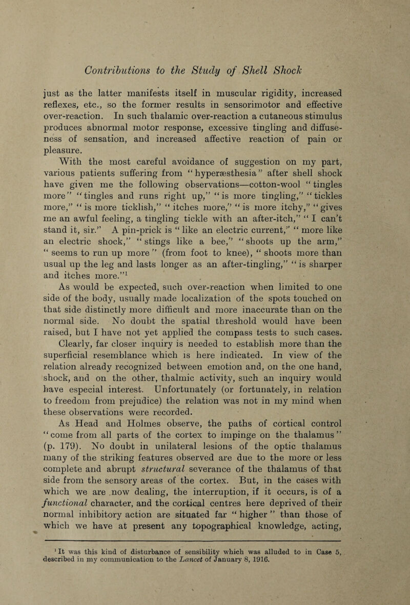 just as the latter manifests itself in muscular rigidity, increased reflexes, etc., so the former results in sensorimotor and effective over-reaction. In such thalamic over-reaction a cutaneous stimulus produces abnormal motor response, excessive tingling and diffuse¬ ness of sensation, and increased affective reaction of pain or pleasure. With the most careful avoidance of suggestion on my part, various patients suffering from  hypergesthesia ” after shell shock have given me the following observations—cotton-wool “ tingles more” tingles and runs right up,” is more tingling,” tickles more,” is more ticklish,” itches more,” is more itchy,” gives me an awful feeling, a tingling tickle with an after-itch,”  I can't stand it, sir.” A pin-prick is “ like an electric current,”  more like an electric shock,” stings like a bee,” shoots up the arm,”  seems to run up more” (from foot to knee), “ shoots more than usual up the leg and lasts longer as an after-tingling,” is sharper and itches more.”1 As would be expected, such over-reaction when limited to one side of the body, usually made localization of the spots touched on that side distinctly more difficult and more inaccurate than on the normal side. No doubt the spatial threshold would have been raised, but I have not yet applied the compass tests to such cases. Clearly, far closer inquiry is needed to establish more than the superficial resemblance which is here indicated. In view of the relation already recognized between emotion and, on the one hand, shock, and on the other, thalmic activity, such an inquiry would have especial interest. Unfortunately (or fortunately, in relation to freedom from prejudice) the relation was not in my mind when these observations were recorded. As Head and Holmes observe, the paths of cortical control come from all parts of the cortex to impinge on the thalamus” (p. 179). No doubt in unilateral lesions of the optic thalamus many of the striking features observed are due to the more or less complete and abrupt structural severance of the thalamus of that side from the sensory areas of the cortex. But, in the cases with which we are now dealing, the interruption, if it occurs, is of a functional character, and the cortical centres here deprived of their normal inhibitory action are situated far  higher ” than those of which we have at present any topographical knowledge, acting, 1 It was this kind of disturbance of sensibility which was alluded to in Case 5, described in my communication to the Lancet of January 8, 1916.