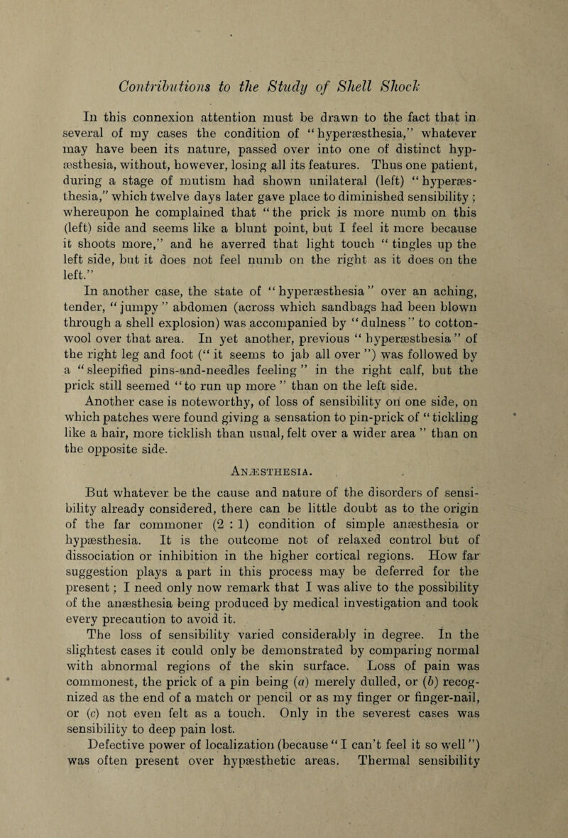 In this connexion attention must be drawn to the fact that in several of my cases the condition of “ hypersesthesia,” whatever may have been its nature, passed over into one of distinct hyp- sesthesia, without, however, losing all its features. Thus one patient, during a stage of mutism had shown unilateral (left) “ hyperes¬ thesia,” which twelve days later gave place to diminished sensibility ; whereupon he complained that “ the prick is more numb on this (left) side and seems like a blunt point, but I feel it more because it shoots more,” and he averred that light touch “ tingles up the left side, but it does not feel numb on the right as it does on the left.” In another case, the state of “hypersesthesia” over an aching, tender, “jumpy” abdomen (across which sandbags had been blown through a shell explosion) was accompanied by “dulness” to cotton¬ wool over that area. In yet another, previous “ hypersesthesia” of the right leg and foot (“ it seems to jab all over ”) was followed by a “ sleepified pins-and-needles feeling” in the right calf, but the prick still seemed “to run up more ” than on the left side. Another case is noteworthy, of loss of sensibility on one side, on which patches were found giving a sensation to pin-prick of “ tickling like a hair, more ticklish than usual, felt over a wider area ” than on the opposite side. Anaesthesia. But whatever be the cause and nature of the disorders of sensi¬ bility already considered, there can be little doubt as to the origin of the far commoner (2 : 1) condition of simple anaesthesia or liypaesthesia. It is the outcome not of relaxed control but of dissociation or inhibition in the higher cortical regions. How far suggestion plays a part in this process may be deferred for the present; I need only now remark that I was alive to the possibility of the anaesthesia being produced by medical investigation and took every precaution to avoid it. The loss of sensibility varied considerably in degree. In the slightest cases it could only be demonstrated by comparing normal with abnormal regions of the skin surface. Loss of pain was commonest, the prick of a pin being (a) merely dulled, or (b) recog¬ nized as the end of a match or pencil or as my finger or finger-nail, or (c) not even felt as a touch. Only in the severest cases was sensibility to deep pain lost. Defective power of localization (because “ I can’t feel it so well ”) was often present over hypothetic areas. Thermal sensibility