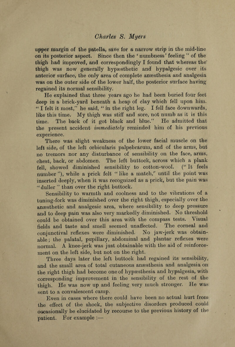 upper margin of the patella, save for a narrow strip in the mid-line on its posterior aspect. Since then the ‘ numbness’ feeling ” of the thigh had improved, and correspondingly I found that whereas the thigh was now generally hypothetic and hypalgesic over its anterior surface, the only area of complete anaesthesia and analgesia was on the outer side of the lower half, the posterior surface having regained its normal sensibility. He explained that three years ago he had been buried four feet deep in a brick-yard beneath a heap of clay which fell upon him. “ I felt it most,” he said, “ in the right leg. I fell face downwards, like this time. My thigh was stiff and sore, not numb as it is this time. The back of it got black and blue.” He admitted that the present accident immediately reminded him of his previous experience. There was slight weakness of the lower facial muscle on the left side, of the left orbicularis palpebrarum, and of the arms, but no tremors nor any disturbance of sensibility on the face, arms, chest, back, or abdomen. The left buttock, across which a plank fell, showed diminished sensibility to cotton-wool. (“ It feels number ”), while a prick felt “ like a match,” until the point was inserted deeply, when it was recognized as a prick, but the pain was “ duller ” than over the right buttock. Sensibility to warmth and coolness and to the vibrations of a tuning-fork was diminished over the right thigh, especially over the anaesthetic and analgesic area, where sensibility to deep pressure and to deep pain was also very markedly diminished. No threshold could be obtained over this area with the compass tests. Visual fields and taste and smell seemed unaffected. The corneal and conjunctival reflexes were diminished. No jaw-jerk was obtain¬ able ; the palatal, pupillary, abdominal and plantar reflexes were normal. A knee-jerk was just obtainable with the aid of reinforce¬ ment on the left side, but not on the right. Three days later the left buttock had regained its sensibility, and the small area of total cutaneous anaesthesia and analgesia on the right thigh had become one of hypaesthesia and hypalgesia, with corresponding improvement in the sensibility of the rest of the thigh. He was now up and feeling very much stronger. He was sent to a convalescent camp. Even in cases where there could have been no actual hurt from the effect of the shock, the subjective disorders produced could occasionally be elucidated by recourse to the previous history of the patient. For example :—