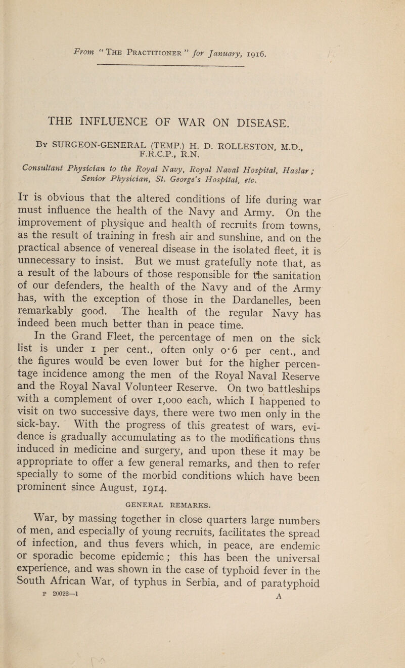 From “ The Practitioner ” for January, 1916. THE INFLUENCE OF WAR ON DISEASE. By SURGEON-GENERAL (TEMP.) IT. D. ROLLESTON M D F.R.C.P., R.N. * ' ** Consultant Physician to the Royal Navy, Royal Naval Hospital, Haslar ; Senior Physician, St. George’s Hospital, etc. It is obvious that the altered conditions of life during war must influence the health of the Navy and Army. O11 the improvement of physique and health of recruits from towns, as the result of training in fresh air and sunshine, and on the practical absence of venereal disease in the isolated fleet, it is unnecessary to insist. But we must gratefully note that, as a result of the labours of those responsible for the sanitation of our defenders, the health of the Navy and of the Army has, with the exception of those in the Dardanelles, been remarkably good. The health of the regular Navy has indeed been much better than in peace time. In the Grand Fleet, the percentage of men on the sick list is under 1 per cent., often only o*6 per cent., and the figures would be even lower but for the higher percen- tage incidence among the men of the Royal Naval Reserve and the Royal Naval Volunteer Reserve. On two battleships with a complement of over 1,000 each, which I happened to visit on two successive days, there were two men only in the sick-bay. With the progress of this greatest of wars, evi¬ dence is gradually accumulating as to the modifications thus induced in medicine and surgery, and upon these it may be appropriate to offer a few general remarks, and then to refer specially to some of the morbid conditions which have been prominent since August, 1914. GENERAL REMARKS. War, by massing together in close quarters large numbers of men, and especially of young recruits, facilitates the spread of infection, and thus fevers which, in peace, are endemic or sporadic become epidemic ; this has been the universal experience, and was shown in the case of typhoid fever in the South African War, of typhus in Serbia, and of paratyphoid P 20022—1 A