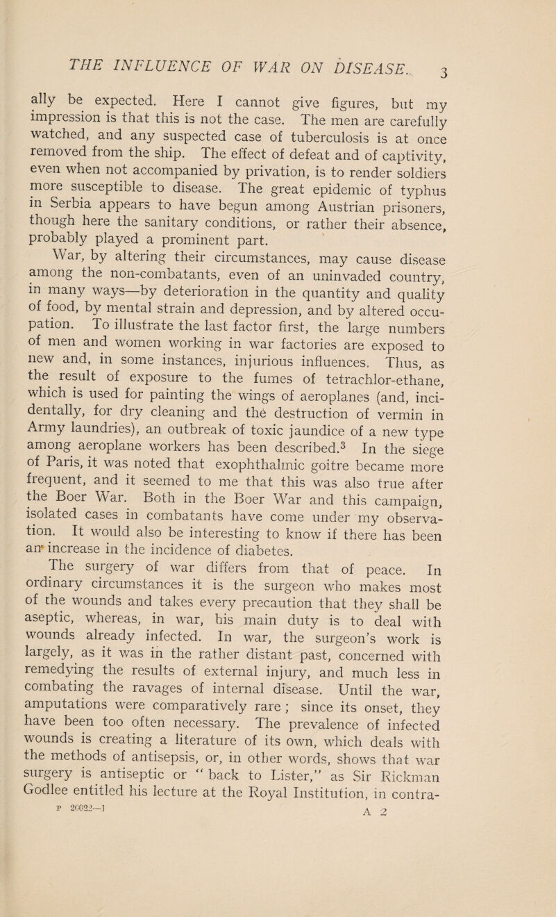 i ally be expected. Here I cannot give figures, but my impression is that this is not the case. The men are carefully watched, and any suspected case of tuberculosis is at once removed fiom the ship. Ihe effect of defeat and of captivity, even when not accompanied by privation, is to render soldiers moie susceptible to disease. The great epidemic of typhus in Serbia appears to have begun among Austrian prisoners, though here the sanitary conditions, or rather their absence, probably played a prominent part. War, by altering their circumstances, may cause disease among the non-combatants, even of an uninvaded country, in many ways by deterioration in the quantity and quality of food, by mental strain and depression, and by altered occu¬ pation. To illustrate the last factor first, the large numbers of men and women working in war factories are exposed to new and, in some instances, injurious influences. Thus, as the result of exposure to the fumes of tetrachlor-ethane, which is used for painting the wings of aeroplanes (and, inci¬ dentally, for dry cleaning and the destruction of vermin in Army laundries), an outbreak of toxic jaundice of a new type among aeroplane woikers has been described.^ In the siege of Paris, it was noted that exophthalmic goitre became more frequent, and it seemed to me that this was also true after tne Boer War. Both m the Boer War and this campaign, isolated cases in combatants have come under my observa¬ tion. It would also be interesting to know if there has been an increase in the incidence of diabetes. The surgery of war differs from that of peace. In ordinary circumstances it is the surgeon who makes most of the wounds and takes every precaution that they shall be aseptic, whereas, in war, his main duty is to deal with wounds already infected. In war, the surgeon’s work is laigely, as it was in the rather distant past, concerned with remedying the results of external injury, and much less in combating the ravages of internal disease. Until the war, amputations were comparatively rare ; since its onset, they have been too often necessary. The prevalence of infected wounds is creating a literature of its own, which deals with the metnods of antisepsis, or, in other words, shows that war surgery is antiseptic or “ back to Lister,” as Sir Rickman Godlee entitled his lecture at the Royal Institution, in contra-