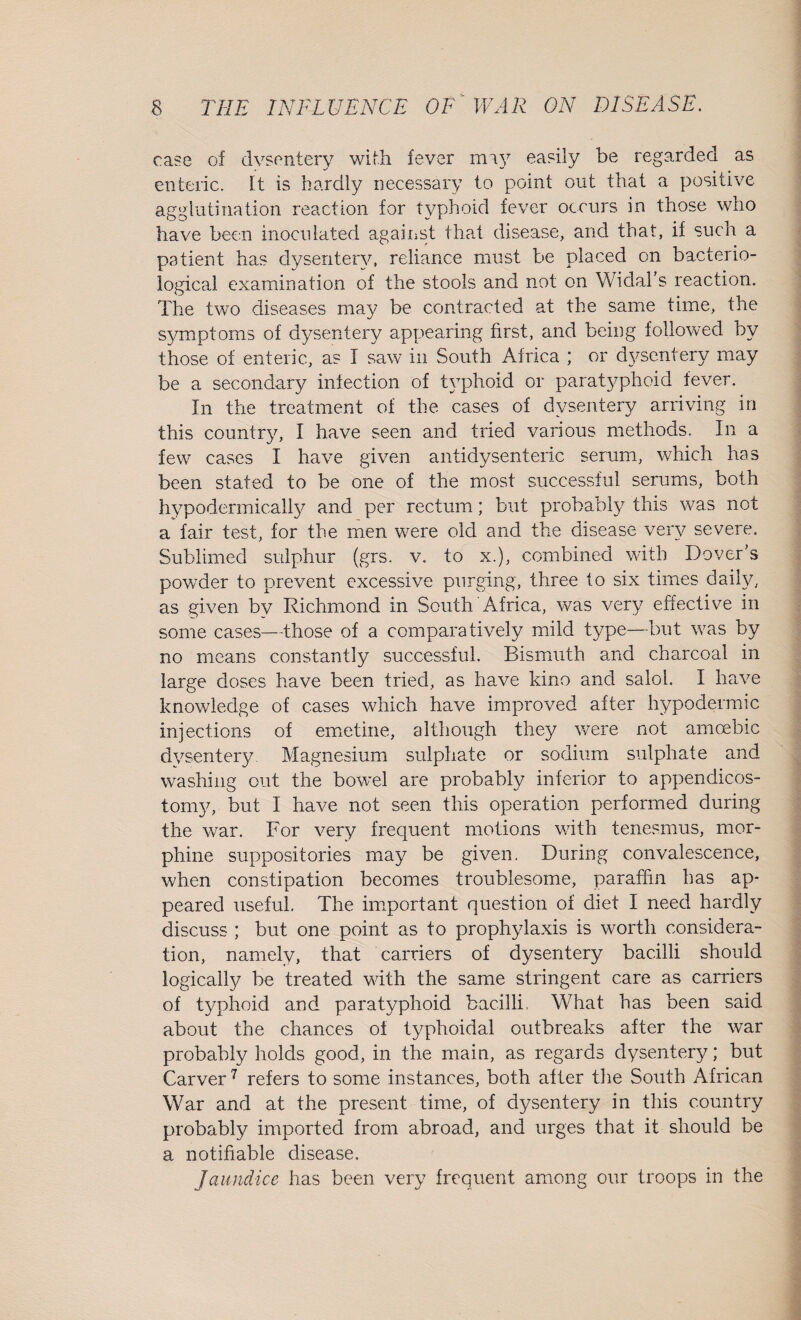 ease of dysentery with fever may easily be regarded as enteric, ft is hardly necessary to point out that a positive agglutination reaction for typhoid fever occurs in those who have been inoculated against that disease, and that, if such a patient has dysentery, reliance must be placed on bacterio¬ logical examination of the stools and not on Widal s reaction. The two diseases may be contracted at the same time, the symptoms of dysentery appearing first, and being followed by those of enteric, as I saw in South Africa ; or dysentery may be a secondary infection of typhoid or paratyphoid fever. In the treatment of the cases of dysentery arriving in this country, I have seen and tried various methods. In a few cases I have given antidysenteric serum, which has been stated to be one of the most successful serums, both hypodermically and per rectum; but probably this was not a fair test, for the men were old and the disease very severe. Sublimed sulphur (grs. v. to x.), combined with Dover’s powder to prevent excessive purging, three to six times daily, as given by Richmond in South Africa, was very effective in some cases—those of a comparatively mild type—but was by no means constantly successful. Bismuth and charcoal in large doses have been tried, as have kino and saloh I have knowledge of cases which have improved after hypodermic injections of emetine, although they were not amoebic dysentery. Magnesium sulphate or sodium sulphate and washing out the bowel are probably inferior to appendicos- tomy, but I have not seen this operation performed during the war. For very frequent motions with tenesmus, mor¬ phine suppositories may be given. During convalescence, when constipation becomes troublesome, paraffin has ap¬ peared useful. The important question of diet I need hardly discuss ; but one point as to prophylaxis is worth considera¬ tion, namely, that carriers of dysentery bacilli should logically be treated with the same stringent care as carriers of typhoid and paratyphoid bacilli, What has been said about the chances of typhoidal outbreaks after the war probably holds good, in the main, as regards dysentery; but Carver7 refers to some instances, both after the South African War and at the present time, of dysentery in this country probably imported from abroad, and urges that it should be a notifiable disease. Jaundice has been very frequent among our troops in the