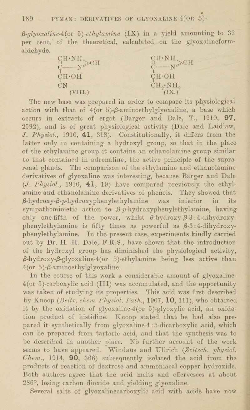 0 glyoxaline A(ot 5)-ethyl amine per cent, of the theoretical, aldehyde. ce-Nii 11 C-N CH-OH CN (VIII.) (IX) in a yield amounting to 32 calculated on the glyoxalineform- CII‘Nil N>CU CEDOH CFT./NHL (IX.)“ The new base was prepared in order to compare its physiological action with that of 4(or 5)-/3-aminoethylgIyoxaline, a base which occurs in extracts of ergot (Barger and Dale, T'., 1910, 97, 2592), and is of great physiological activity (Dale and Laidlaw, J. Physiol., 1910, 41, 318). Constitutionally, it differs from the latter only in containing a hydroxyl group, so that in the place of the ethylamine group it contains an ethanolamine group similar to that contained in adrenaline, the active principle of the supra¬ renal glands. The comparison of the ethylamine and ethanolamine derivatives of glyoxaline was interesting, because Barger and Dale (7. Physiol., 1910, 41, 19) have compared previously the ethyl¬ amine and ethanolamine derivatives of phenols. They showed that /3-hydroxy-/3-2>hydimxyphenylethylamine was inferior in its sympathomimetic action to- /3-p-hydroxyphenylethylamine, having only one-fifth of the power, whilst /3-hydroxy-/3-3:4-dihydroxy- phenylethylamine is fifty times as powerful as j8-3:4-dihydroxy- phenylethylamine. In the present case, experiments kindly carried out by Dr. H. II. Dale, F.R.S., have shown that the introduction of the hydroxyl group has diminished the physiological activity, /3-hydroxy-/3-glyoxaline-4(or 5)-ethylamine being less active than 4(or 5)-/3-aminoethylglyoxaline. In the course of this work a considerable amount of glyoxaline- 4(or 5)-carboxylic acid (III) was accumulated, and the opportunity was taken of studying its properties. This acid was first described by Knoop (JJeitr. chem. Physiol. Path., 1907, 10, 111), who obtained it by the oxidation of glyoxaline-4(or 5)-glyoxylic acid, an oxida¬ tion product of histidine. Knoop stated that he had also pre¬ pared it synthetically from glyoxaline-4 :5-dicarboxylic acid, which can be prepared from tartaric acid, and that the synthesis was to be described in another place. Xo further account of the work seems to have appeared. Windaus and Ullrich (Zeitsch. physiol. Chem.., 1914, 90, 366) subsequently isolated the acid from the products of reaction of dextrose and ammoniacal copper hydroxide. Both authors agree that the acid melts and effervesces at about 286°, losing carbon dioxide and yielding glyoxaline. Several salts of glyoxalinecarboxylic acid with acids have now