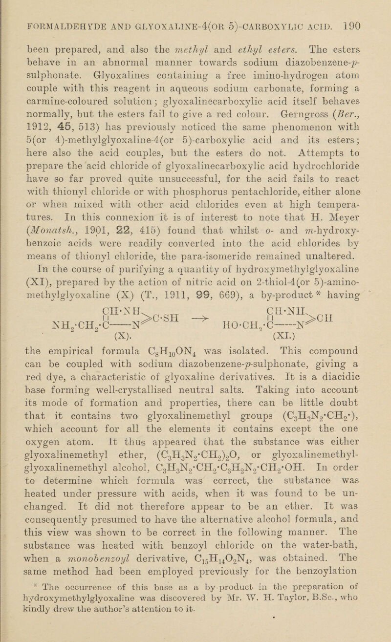 been prepared, and also the methyl and ethyl esters. The esters behave in an abnormal manner towards sodium diazobenzeneqp- sulphonate. Glyoxalines containing a free imino-liydrogen atom couple with this reagent in aqueous sodium carbonate, forming a carmine-coloured solution; glyoxalinecarboxylic acid itself behaves normally, but the esters fail to give a red colour. Gerngross (Ber., 1912, 45, 513) has previously noticed the same phenomenon with 5(or 4)-methylglyoxaline-4(or 5)-carboxylic acid and its esters; here also the acid couples, but the esters do not. Attempts to prepare the acid chloride of glyoxalinecarboxylic acid hydrochloride have so far proved quite unsuccessful, for the acid fails to react with thionyl chloride or with phosphorus pentachloride, either alone or when mixed with other acid chlorides even at high tempera¬ tures. In this connexion it is of interest to note that H. Meyer (Monatsh., 1901, 22, 415) found that whilst o- and ??2-hydroxy- benzoic acids were readily converted into the acid chlorides by means of thionyl chloride, the para-isomeride remained unaltered. In the course of purifying a quantity of hydroxymethylglyoxaline (XI), prepared by the action of nitric acid on 2-thiol-4(or 5)-amino- methylglyoxaline (X) (T., 1911, 99, 669), a by-product* having CH XHyCHyC- N H —X (X). >OSH —> IlOCILyC oa‘NH'>cu -N>cl1 (XI.) the empirical formula C8H10ON4 was isolated. This compound can be coupled with sodium diazobenzeneqp-sulphonate, giving a red dye, a characteristic of glyoxaline derivatives. It is a diacidic base forming well-crystallised neutral salts. Taking into account its mode of formation and properties, there can be little doubt that it contains two glyoxalinemethyl groups (CgllgNyCIIo*), which account for all the elements it contains except the one oxygen atom. It thus appeared that the substance was either glyoxalinemethyl ether, (CgxigNyCIT^O, or glyoxalinemethyl- glyoxalinemethyl alcohol, CgHgN^CHyCg^N^CII^OTI. In order to determine which formula was correct, the substance was heated under pressure with acids, when it was found to be un¬ changed. It did not therefore appear to be an ether. It was consequently presumed to* have the alternative alcohol formula, and this view was shown to be correct in the following manner. The substance was heated with benzoyl chloride on the water-bath, when a monobenzoyl derivative, C15TI1402N4, was obtained. The same method had been employed previously for the benzoylation * The occurrence of this base as a by-product in the preparation of hydroxymethylglyoxaline was discovered by Mr. W. H. Taylor, B.Sc., who kindly drew the author’s attention to it.