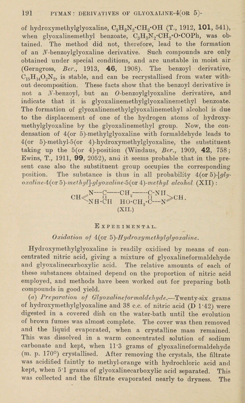 of hydroxymethylglyoxaline, CgHgNg’CH^OH (T., 1912, 101, 541), when glyoxalinemethyl benzoate, CoHaN2‘CH2',0*C0Ph, was ob¬ tained. The method did not, therefore, lead to the formation of an A-benzoylglyoxaline derivative. Such compounds are only obtained under special conditions, and are unstable in moist air (Gerngross, Ber., 1913, 46, 1908). The benzoyl derivative, C15H1402N2, is stable, and can be recrystallised from water with¬ out decomposition. These facts show that the benzoyl derivative is not a JV-benzoyl, but an O-benzoylglyoxaline derivative, and indicate that it is glyoxalinemethylglyoxalinemethyl benzoate. The formation of glyoxalinemethylglyoxalinemethyl alcohol is due to the displacement of one of the hydrogen atoms of hydroxy¬ methylglyoxaline by the glyoxalinemethyl group. Now, the con¬ densation of 4(or 5)-methylglyoxaline with formaldehyde leads to 4 (or 5)-methyl-5 (or 4)-hydroxymethylglyoxaline, the substituent taking up the 5(or 4)-position (Windaus, Ber., 1909, 42, 758; Ewins, T., 1911, 99, 2052), and it seems probable that in the pre¬ sent case also the substituent group occupies the corresponding position. The substance is thus in all probability 4(or 5)\gly- oxaline-i(or h)-vietJiyl\-glyoxaline-b{oi P)-methyl alcohol (XII) : N—C-C Hi,-ON IT ii J M >C11 NH-CI1 HOCH2-C— hO (XII.) Experimental. Oxidation of 4(or 5)-f7ydroxymethylglyoxaline. Hydroxymethylglyoxaline is readily oxidised by means of con¬ centrated nitric acid, giving a mixture of glyoxalineformaldehyde and glyoxalinecarboxylic acid. The relative amounts of each of these substances obtained depend on the proportion of nitric acid employed, and methods have been worked out for preparing both compounds in good yield. (a) Preparation of Glyoxalineformaldehyde.—Twenty-six grams of hydroxymethylglyoxaline and 38 c.c. of nitric acid (D 1*42) were digested in a covered dish on the water-bath until the evolution of brown fumes was almost complete. The cover was then removed and the liquid evaporated, when a crystalline mass remained. This was dissolved in a warm concentrated solution of sodium carbonate and kept, when 11*3 grams of glyoxalineformaldehyde (m. p. 170°) crystallised. After removing the crystals, the filtrate was acidified faintly to methyl-orange with hydrochloric acid and kept, when 5*1 grams of glyoxalinecarboxylic acid separated. This was coliected and the filtrate evaporated nearly to dryness. The