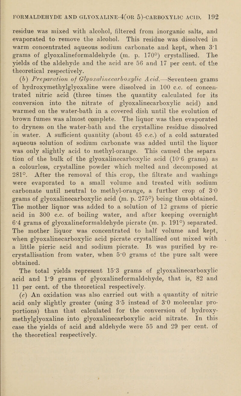 residue was mixed with alcohol, filtered from inorganic salts, and evaporated to remove the alcohol. This residue was dissolved in warm concentrated aqueous sodium carbonate and kept, when 3*1 grams of glyoxalineformaldehyde (m. p. 170°) crystallised. The yields of the aldehyde and the acid are 56 and 17 per cent, of the theoretical respectively. (5) Preparation of Glyoxalinecarboxylic Acid.—Seventeen grams of hydroxymethylglyoxaline were dissolved in 100 c.c. of concen¬ trated nitric acid (three times the quantity calculated for its conversion into the nitrate of glyoxalinecarboxylic acid) and warmed on the water-bath in a covered dish until the evolution of brown fumes was almost complete. The liquor was then evaporated to dryness on the water-bath and the crystalline residue dissolved in water. A sufficient quantity (about 45 c.c.) of a cold saturated aqueous solution of sodium carbonate was added until the liquor was only slightly acid to methyl-orange. This caused the separa tion of the bulk of the glyoxalinecarboxylic acid (10*6 grams) as a colourless, crystalline powder which melted and decomposed at 281°. After the removal of this crop, the filtrate and washings were evaporated to a small volume and treated with sodium carbonate until neutral to methyl-orange, a further crop of 3*0 grams of glyoxalinecarboxylic acid (m. p. 275°) being thus obtained. The mother liquor was added to a solution of 12 grams of picric acid in 300 c.c. of boiling water, and after keeping overnight 6*4 grams of glyoxalineformaldehyde picrate (m. p. 191°) separated. The mother liquor was concentrated to half volume and kept, when glyoxalinecarboxylic acid picrate crystallised out mixed with a little picric acid and sodium picrate. It was purified by re¬ crystallisation from water, when 5*0 grams of the pure salt were obtained. The total yields represent 15*3 grams of glyoxalinecarboxylic acid and 1*9 grams of glyoxalineformaldehyde, that is, 82 and 11 per cent, of the theoretical respectively. (c) An oxidation was also carried out with a quantity of nitric acid only slightly greater (using 3*5 instead of 3*0 molecular pro¬ portions) than that calculated for the conversion of hydroxy¬ methylglyoxaline into glyoxalinecarboxylic acid nitrate. In this case the yields of acid and aldehyde were 55 and 29 per cent, of the theoretical respectively.