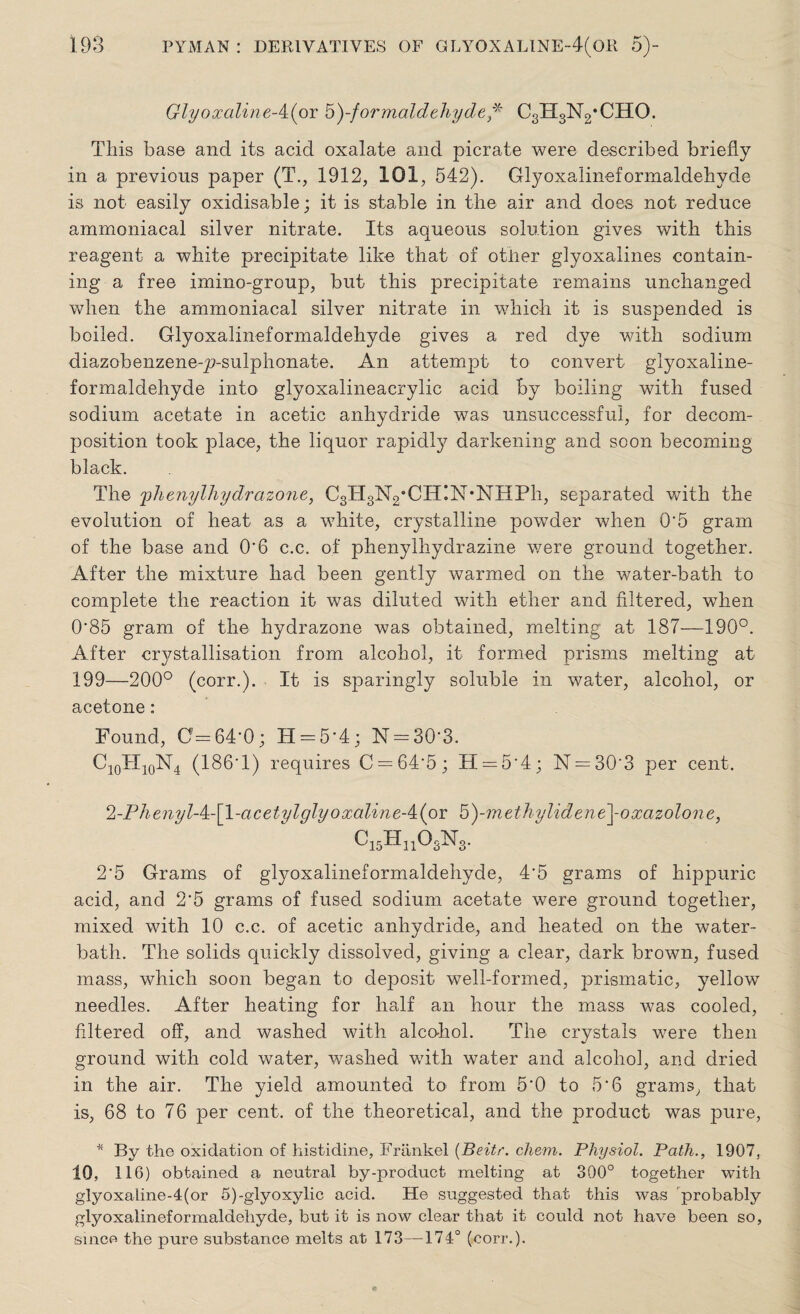 Glyoxaline-^ior ^-formaldehyde,* CgHgNg'CHO. This base and its acid oxalate and picrate were described briefly in a previous paper (T., 1912, 101, 542). Glyoxalineformaldehyde is not easily oxidisable; it is stable in the air and does not reduce ammoniacal silver nitrate. Its aqueous solution gives with this reagent a white precipitate like that of other glyoxalines contain¬ ing a free ixnino-group, but this precipitate remains unchanged when the ammoniacal silver nitrate in which it is suspended is boiled. Glyoxalineformaldehyde gives a red dye with sodium diazobenzene-p-sulphonate. An attempt to convert glyoxaline¬ formaldehyde into glyoxalineacrylic acid by boiling with fused sodium acetate in acetic anhydride was unsuccessful, for decom¬ position took place, the liquor rapidly darkening and soon becoming black. The 'phenylhydrazone, CgHg^’CHIN'NHPh, separated with the evolution of heat as a white, crystalline powder when 0‘5 gram of the base and O'6 c.c. of phenylhydrazine were ground together. After the mixture had been gently warmed on the water-bath to complete the reaction it was diluted with ether and filtered, when 0'85 gram of the hydrazone was obtained, melting at 187—190°. After crystallisation from alcohol, it formed prisms melting at 199—200° (corr.). It is sparingly soluble in water, alcohol, or acetone : Found, 0=64-0; H = 5'4; N = 30'3. C10TI10N4 (186*1) requires C = 64'5; H = 5‘4; N = 30'3 per cent. 2-Phenyl-A:-\l-acetylglyoxaline-/i{oY G)-methylidene\-oxazolone, C15Hn03N3. 2*5 Grams of glyoxalineformaldehyde, 4*5 grams of hippuric acid, and 2*5 grams of fused sodium acetate were ground together, mixed with 10 c.c. of acetic anhydride, and heated on the water- bath. The solids quickly dissolved, giving a clear, dark brown, fused mass, which soon began to deposit well-formed, prismatic, yellow needles. After heating for half an hour the mass was cooled, filtered off, and washed with alcohol. The crystals were then ground with cold water, washed with water and alcohol, and dried in the air. The yield amounted to from 5*0 to 5*6 grams, that is, 68 to 76 per cent, of the theoretical, and the product was pure, * By the oxidation of histidine, Frlxnkel (Beitr. chem. Physiol. Path., 1907, 10, 116) obtained a neutral by-product melting at 300° together with glyoxaiine-4(or 5)-glyoxylic acid. He suggested that this was probably glyoxalineformaldehyde, but it is now clear that it could not have been so, since the pure substance melts at 173—174° (corr.).