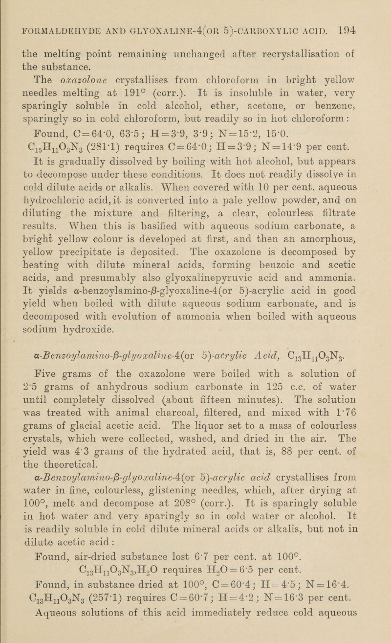 the melting point remaining unchanged after recrystallisation of the substance. The oxazolone crystallises from chloroform in bright yellow needles melting at 191° (corr.). If is insoluble in water, very sparingly soluble in cold alcohol, ether, acetone, or benzene, sparingly so in cold chloroform, but readily so in hot chloroform : Found, 0=64*0, 63-5; H = 3*9, 3*9; N = 15*2, 15*0. Ci5Hn03N3 (281 * 1) requires 0=64*0; H = 3*9; N = 14*9 per cent. It is gradually dissolved by boiling with hot alcohol, but appears to decompose under these conditions. It does not readily dissolve in cold dilute acids or alkalis. When covered with 10 per cent, aqueous hydrochloric acid, it is converted into a pale yellow powder, and on diluting the mixture and filtering, a clear, colourless filtrate results. When this is basified with aqueous sodium carbonate, a bright yellow colour is developed at first, and then an amorphous, yellow precipitate is deposited. The oxazolone is decomposed by heating with dilute mineral acids, forming benzoic and acetic acids, and presumably also glyoxalinepyruvic acid and ammonia. It yields a-benzoylamino-/3-glyoxaline-4(or 5)-acrylic acid in good yield when boiled with dilute aqueous sodium carbonate, and is decomposed with evolution of ammonia when boiled with aqueous sodium hydroxide. a-Benzoylamino-$-glyoxalineA(oT 5)-acrylic Acid, C-^IWOgNg. Five grams of the oxazolone were boiled with a solution of 2*5 grams of anhydrous sodium carbonate in 125 c.c. of water until completely dissolved (about fifteen minutes). The solution was treated with animal charcoal, filtered, and mixed with 1*76 grams of glacial acetic acid. The liquor set to a mass of colourless crystals, which were collected, washed, and dried in the air. The yield was 4*3 grams of the hydrated acid, that is, 88 per cent, of the theoretical. a-Benzoylamino-(3-glyoxalineA(or B)~acrylic acid crystallises from water in fine, colourless, glistening needles, which, after drying at 100°, melt and decompose at 208° (corr.). It is sparingly soluble in hot water and very sparingly so in cold water or alcohol. It is readily soluble in cold dilute mineral acids or alkalis, but not in dilute acetic acid : Found, air-dried substance lost 6*7 per cent, at 100°. Ci3Hii03N3,H20 requires IT20 = 6*5 per cent. Found, in substance dried at 100°, C = 60*4; IT = 4*5; N = 16*4. Ci3Hn03N3 (257*1) requires 0 = 60*7; H = 4*2; 17=16*3 per cent. Aqueous solutions of this acid immediately reduce cold aqueous