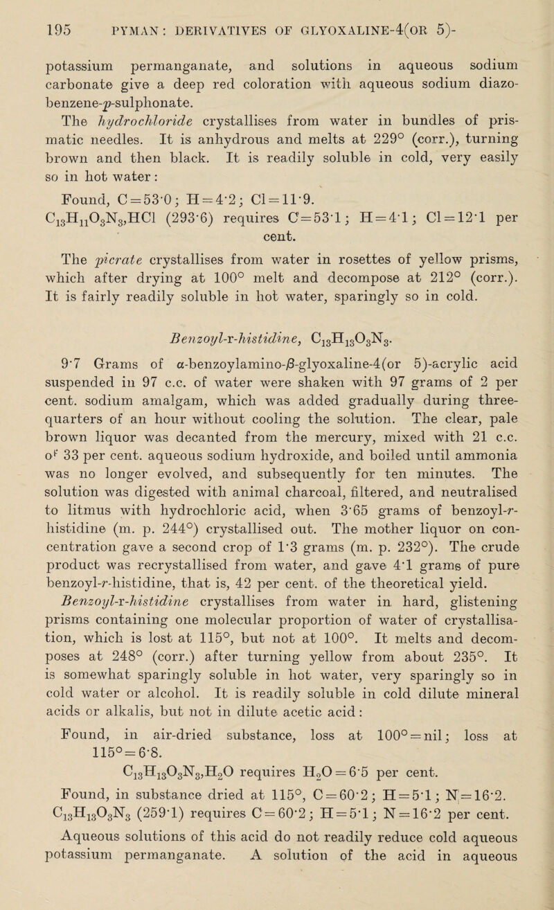 potassium permanganate, and solutions in aqueous sodium carbonate give a deep red coloration with aqueous sodium diazo- benzene-p-sulphonate. The hydrochloride crystallises from water in bundles of pris¬ matic needles. It is anhydrous and melts at 229° (corr.), turning brown and then black. It is readily soluble in cold, very easily so in hot water : Found, C = 53‘0; H = 4‘2; Cl = ll*9. CigHnOgNgjHCl (293-6) requires 0 = 53-1; H = 4T; 01 = 12-1 per cent. The jpicrate crystallises from water in rosettes of yellow prisms, which after drying at 100° melt and decompose at 212° (corr.). It is fairly readily soluble in hot water, sparingly so in cold. Benzoyl-i-histidine, C^HjgOgNg. 9'7 Grams of a-benzoylamino-/3-glyoxaline-4(or 5)-acrylic acid suspended in 97 c.c. of water were shaken with 97 grams of 2 per cent, sodium amalgam, which was added gradually during three- quarters of an hour without cooling the solution. The clear, pale browm liquor was decanted from the mercury, mixed with 21 c.c. of 33 per cent, aqueous sodium hydroxide, and boiled until ammonia was no longer evolved, and subsequently for ten minutes. The solution was digested with animal charcoal, filtered, and neutralised to litmus with hydrochloric acid, when 3*65 grams of benzoyl-r- histidine (m. p. 244°) crystallised out. The mother liquor on con¬ centration gave a second crop of 1*3 grams (m. p. 232°). The crude product was recrystallised from water, and gave 4T grams of pure benzoyl-r-histidine, that is, 42 per cent, of the theoretical yield. Benzoyl-r-histidine crystallises from water in hard, glistening prisms containing one molecular proportion of water of crystallisa¬ tion, which is lost at 115°, but not at 100°. It melts and decom¬ poses at 248° (corr.) after turning yellow from about 235°. It is somewhat sparingly soluble in hot water, very sparingly so in cold water or alcohol. It is readily soluble in cold dilute mineral acids or alkalis, but not in dilute acetic acid: Found, in air-dried substance, loss at 100° = nil; loss at 115° = 6*8. C^HigC^NgjHgO requires H20 = 65 per cent. Found, in substance dried at 115°, C = 60‘2; H = 5'l; N = 16*2. C13H1AN3 (259-1) requires 0=60-2; H = 5T; N = 16*2 per cent. Aqueous solutions of this acid do not readily reduce cold aqueous potassium permanganate. A solution of the acid in aqueous