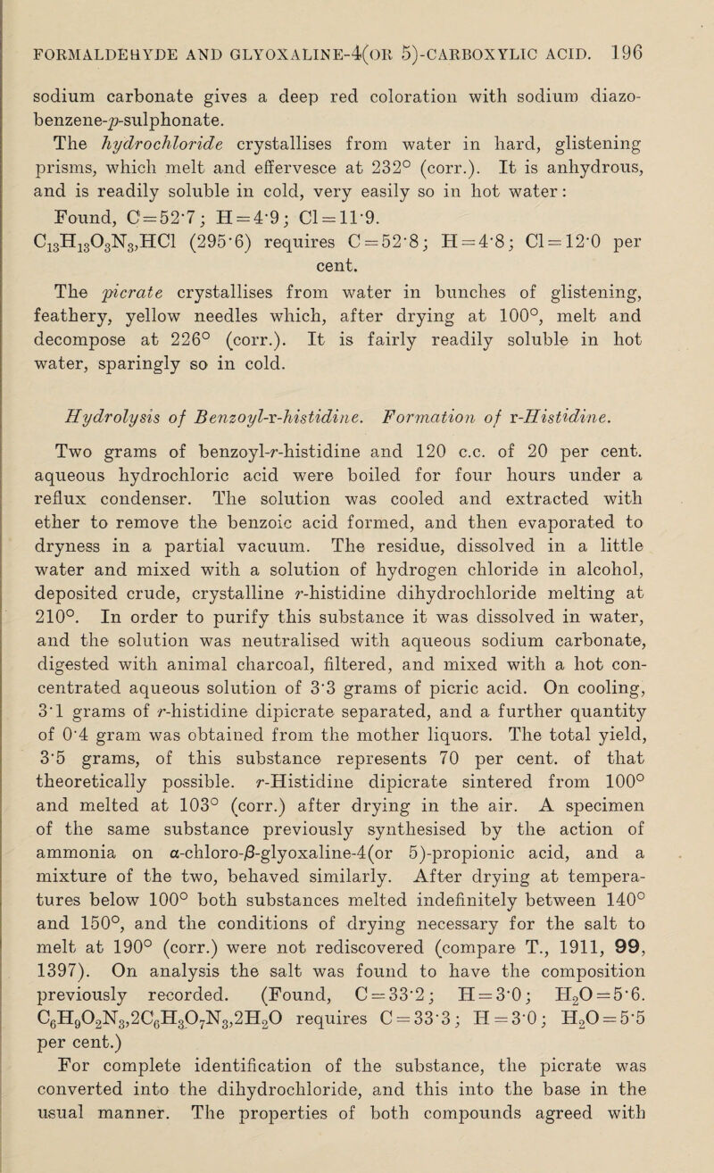 sodium carbonate gives a deep red coloration with sodium diazo- benzene-p-sulphonate. The hydrochloride crystallises from water in hard, glistening prisms, which melt and effervesce at 232° (corr.). It is anhydrous, and is readily soluble in cold, very easily so in hot water: Found, 0 = 52-7; H = 4’9; 01 = 11-9. Ci3H1303N3,HC1 (295-6) requires C = 52-8; H = 4-8; 01 = 12-0 per cent. The picrate crystallises from water in bunches of glistening, feathery, yellow needles which, after drying at 100°, melt and decompose at 226° (corr.). It is fairly readily soluble in hot water, sparingly so in cold. Hydrolysis of Benzoyl-r-histidine. Formation of r-Histidine. Two grams of benzoyl-r-histidine and 120 c.c. of 20 per cent, aqueous hydrochloric acid were boiled for four hours under a reflux condenser. The solution was cooled and extracted with ether to remove the benzoic acid formed, and then evaporated to dryness in a partial vacuum. The residue, dissolved in a little water and mixed with a solution of hydrogen chloride in alcohol, deposited crude, crystalline r-histidine dihydrochloride melting at 210°. In order to purify this substance it was dissolved in water, and the solution was neutralised with aqueous sodium carbonate, digested with animal charcoal, filtered, and mixed with a hot con¬ centrated aqueous solution of 33 grams of picric acid. On cooling, 3*1 grams of r-histidine dipicrate separated, and a further quantity of 0'4 gram was obtained from the mother liquors. The total yield, 3‘5 grams, of this substance represents 70 per cent, of that theoretically possible. r-Histidine dipicrate sintered from 100° and melted at 103° (corr.) after drying in the air. A specimen of the same substance previously synthesised by the action of ammonia on a-chloro-/3-glyoxaline-4(or 5)-propionic acid, and a mixture of the two, behaved similarly. After drying at tempera¬ tures below 100° both substances melted indefinitely between 140° and 150°, and the conditions of drying necessary for the salt to melt at 190° (corr.) were not rediscovered (compare T., 1911, 99, 1397). On analysis the salt was found to have the composition previously recorded. (Found, C = 33‘2; H = 3'0; H20 = 5’6. C6H902N3,2C6H307N3,2H20 requires C = 33’3; IT = 30; H20 = 55 per cent.) For complete identification of the substance, the picrate was converted into the dihydrochloride, and this into the base in the usual manner. The properties of both compounds agreed with