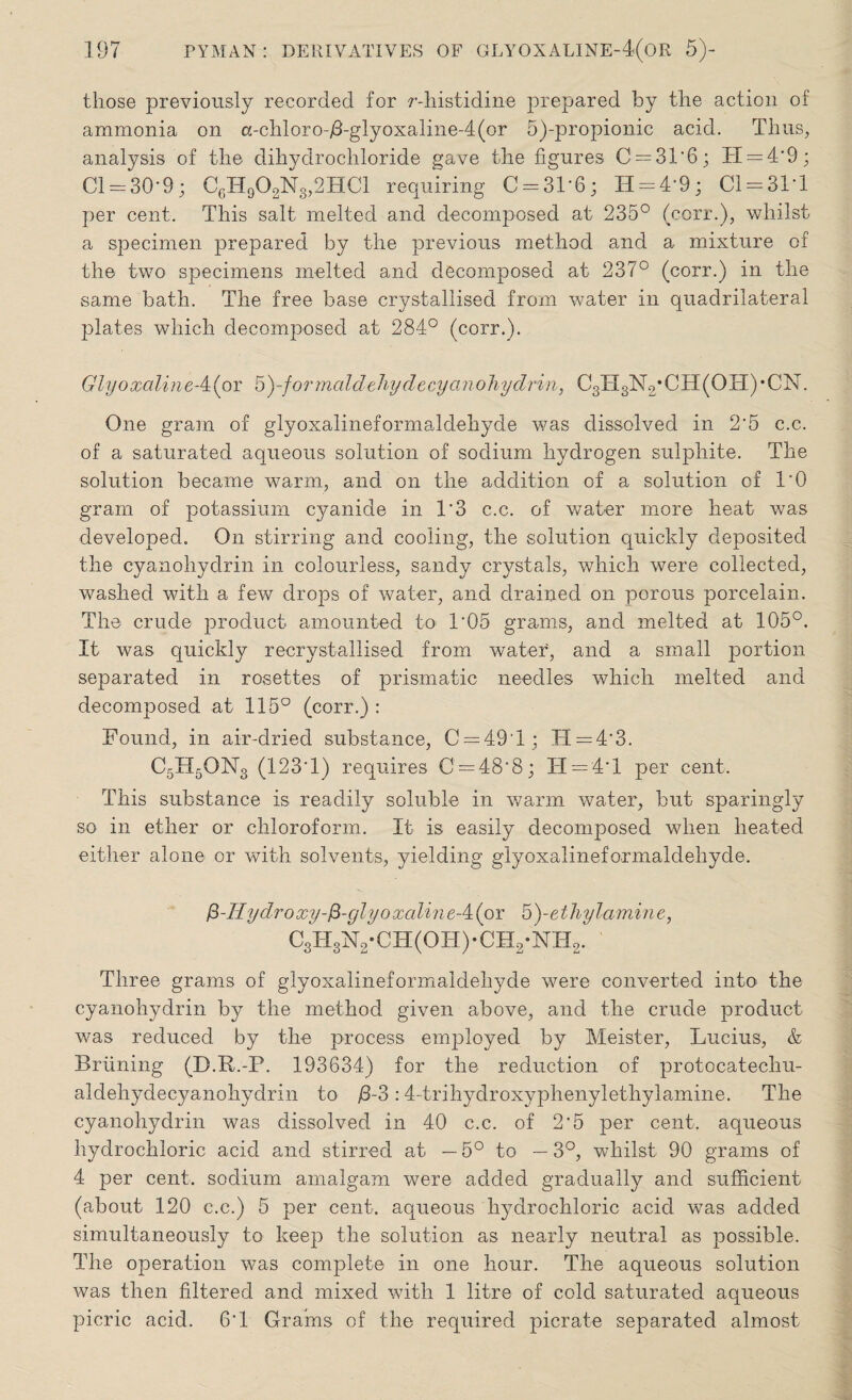 tliose previously recorded for r-histidine prepared by the action of ammonia on a-chloro-/3-glyoxaline-4(or 5)-propionic acid. Thus, analysis of the dihydrochloride gave the figures C = 31'6; TI = 4‘9; Cl = 30'9; C6H902N3,2HC1 requiring C = 3L6; H = 49; C1 = 31T per cent. This salt melted and decomposed at 235° (corr.), whilst a specimen prepared by the previous method and a mixture of the two specimens melted and decomposed at 237° (corr.) in the same bath. The free base crystallised from water in quadrilateral plates which decomposed at 284° (corr.). GlyoxalineA(or 5)-/ormaldehydecyanohydrin, C3H3N2;CH(OH),CN. One gram of glyoxalineformaldehyde was dissolved in 2‘5 c.c. of a saturated aqueous solution of sodium hydrogen sulphite. The solution became warm, and on the addition of a solution of l'O gram of potassium cyanide in T3 c.c. of water more heat was developed. On stirring and cooling, the solution quickly deposited the cyanohydrin in colourless, sandy crystals, which were collected, washed with a few drops of water, and drained on porous porcelain. The crude product amounted to T05 grams, and melted at 105°. It was quickly recrystallised from water, and a small portion separated in rosettes of prismatic needles which melted and decomposed at 115° (corr.) : Found, in air-dried substance, C = 49T; H = 4’3. C5H5ON3 (123 1) requires 0 = 48^8; IT = 4T per cent. This substance is readily soluble in warm water, but sparingly so in ether or chloroform. It is easily decomposed when heated either alone or with solvents, yielding glyoxalineformaldehyde. fi-IIydroxy-fi-qlyoxcilineA(or 5)-ethylamine, C3H3N2-CH(OH)-CH2-NH2. ' Three grams of glyoxalineformaldehyde were converted into the cyanohydrin by the method given above, and the crude product was reduced by the process employed by Meister, Lucius, & Briining (D.R.-P. 193634) for the reduction of protocatechu- aldehydecyanohydrin to /3-3:4-trihydroxyphenylethylamine. The cyanohydrin was dissolved in 40 c.c. of 2‘5 per cent, aqueous hydrochloric acid and stirred at — 5° to — 3°, whilst 90 grams of 4 per cent, sodium amalgam were added gradually and sufficient (about 120 c.c.) 5 per cent, aqueous hydrochloric acid was added simultaneously to keep the solution as nearly neutral as possible. The operation was complete in one hour. The aqueous solution was then filtered and mixed with 1 litre of cold saturated aqueous picric acid. 6T Grains of the required picrate separated almost