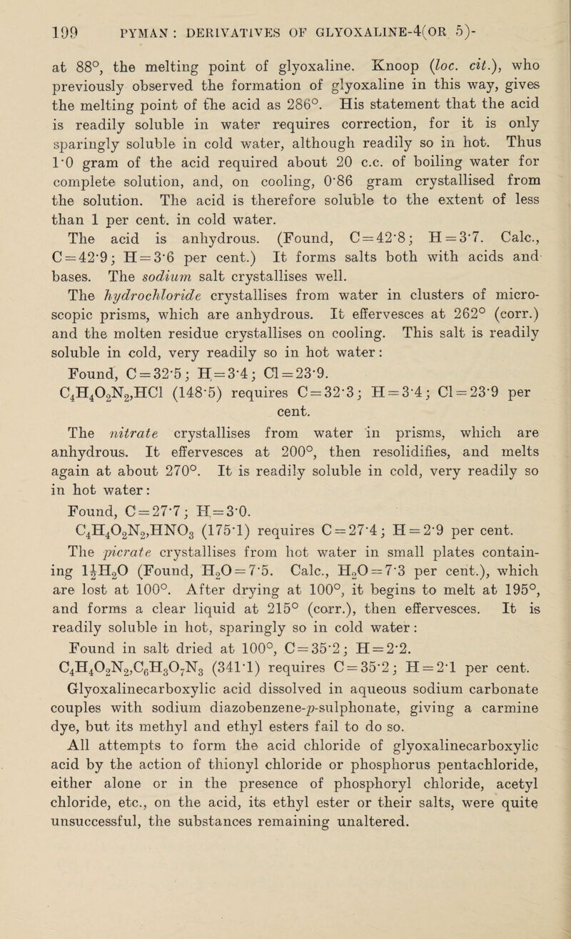 at 88°, the melting point of glyoxaline. Knoop (loc. cit.), who previously observed the formation of glyoxaline in this way, gives the melting point of the acid as 286°. His statement that the acid is readily soluble in water requires correction, for it is only sparingly soluble in cold water, although readily so in hot. Thus 1*0 gram of the acid required about 20 c.c. of boiling water for complete solution, and, on cooling, 0*86 gram crystallised from the solution. The acid is therefore soluble to the extent of less than 1 per cent, in cold water. The acid is anhydrous. (Found, C = 42*8; H = 3*7. Calc., C = 42*9; H = 3*6 per cent.) It forms salts both with acids and bases. The sodium salt crystallises well. The hydrochloride crystallises from water in clusters of micro¬ scopic prisms, which are anhydrous. It effervesces at 262° (corr.) and the molten residue crystallises on cooling. This salt is readily soluble in cold, very readily so in hot water: Found, C = 32*5 ; H = 3*4; Cl = 23*9. C4H402N2,HC1 (148*5) requires C = 32*3; H = 3*4; Cl = 23*9 per cent. The nitrate crystallises from water in prisms, which are anhydrous. It effervesces at 200°, then resolidifies, and melts again at about 270°. It is readily soluble in cold, very readily so in hot water: Found, C = 27-7; FI-3*0. C4H402N2,HN03 (175*1) requires C = 27*4; II = 2*9 per cent. The picrate crystallises from hot water in small plates contain¬ ing 1|H20 (Found, H20 = 7*5. Calc., H20 = 7*3 per cent.), which are lost at 100°. After drying at 100°, it begins to melt at 195°, and forms a clear liquid at 215° (corr.), then effervesces. It is readily soluble in hot, sparingly so in cold water: Found in salt dried at 100°, C = 35*2; H = 2*2. C4H402N2,C6H307N3 (341*1) requires C = 35*2; H = 2 * 1 per cent. Glyoxalineearboxylic acid dissolved in aqueous sodium carbonate couples with sodium diazobenzene-p-sulphonate, giving a carmine dye, but its methyl and ethyl esters fail to do so. All attempts to form the acid chloride of glyoxalineearboxylic acid by the action of thionyl chloride or phosphorus pentachloride, either alone or in the presence of phosphoryl chloride, acetyl chloride, etc., on the acid, its ethyl ester or their salts, were quite unsuccessful, the substances remaining unaltered.