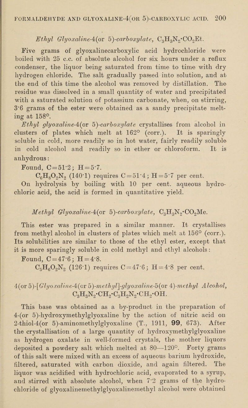 Ethyl GlyoxalineA(ov 'b)-carboxyl at e, C3H3N2;C02Et. Five grams of glyoxalinecarboxylic acid hydrochloride were boiled with 25 c.c. of absolute alcohol for six hours under a reflux condenser, the liquor being saturated from time to time with dry hydrogen chloride. The salt gradually passed into solution, and at the end of this time the alcohol was removed by distillation. The residue was dissolved in a small quantity of water and precipitated with a saturated solution of potassium carbonate, when, on stirring, 3'6 grams of the ester were obtained as a sandy precipitate melt¬ ing at 158°. Ethyl glyoxalineA(ov b)-carboxylate crystallises from alcohol in clusters of plates which melt at 162° (corr.). It is sparingly soluble in cold, more readily so in hot water, fairly readily soluble in cold alcohol and readily so in ether or chloroform. It is anhydrous: Found, C=51-2; H = 5*7. C6H802N2 (140'1) requires C = 51*4; H = 5‘7 per cent. On hydrolysis by boiling with 10 per cent, aqueous hydro¬ chloric acid, the acid is formed in quantitative yield. Methyl GlyoxaUneA(ox b)-carboxylate, C3IT3N2*C02Me. This ester was prepared in a similar manner. It crystallises from methyl alcohol in clusters of plates which melt at 156° (corr.). Its solubilities are similar to those of the ethyl ester, except that it is more sparingly soluble in cold methyl and ethyl alcohols: Found, 0 = 47-6; H = 4*8. C5H602K2 (126*1) requires C = 47'6; IT = 4'8 per cent. 4(or b)-[Glyoxaline-4:(or b)-methyT\-glyoxaline-b(or 4)-methyl Alcohol, c3h3n2-ch2*c3h2n.2-ch2-oh. This base was obtained as a by-product in the preparation of 4-(or 5)-hydroxymethylglyoxaline by the action of nitric acid on 2-thiol-4(or 5)-aminomethylglyoxaline (T., 1911, 99, 673). After the crystallisation of a large quantity of hydroxymethylglyoxaline as hydrogen oxalate in well-formed crystals, the mother liquors deposited a powdery salt which melted at 80—120°. Forty grams of this salt were mixed with an excess of aqueous barium hydroxide, filtered, saturated with carbon dioxide, and again filtered. The liquor was acidified with hydrochloric acid, evaporated to a syrup, and stirred with absolute alcohol, when 7*2 grams of the hydro¬ chloride of glyoxalinemethylglyoxalinemethyl alcohol were obtained