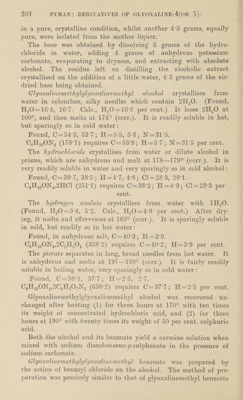 in a pure, crystalline condition, whilst- another 4*5 grams, equally pure, were isolated from the mother liquor. The base was obtained by dissolving 5 grams of the hydro¬ chloride in water, adding 4 grams of anhydrous potassium carbonate, evaporating to dryness, and extracting with absolute alcohol. The residue left on distilling the alcoholic extract- crystallised on the addition of a little water, 4'3 grams of the air- dried base being obtained. Glyoxalinemethyl glyoxalinem ethyl alcohol crystallises from water in colourless, silky needles which contain 2H20. (Found, H20' = 16*4, 16'7. Calc., H20 = 16*8 per cent.) It loses 2IT20 at 100°, and then melts at 174° (corr.). It is readily soluble in hot, but sparingly so in cold water: Found, C = 54*3, 53*7; 11 = 5-5, 5*6; N = 31*5. C8H10ON4 (178*1) requires C = 53*9; H = 5*7; N = 3T5 per cent. The hydrochloride crystallises from water or dilute alcohol in prisms, which are anhydrous and melt at 178—179° (corr.). It is very readily soluble in water and very sparingly so in cold alcohol: Found, 0=38-7, 38*5; H = 4*7, 4-8; 01 = 28*3, 28-1. C8II10ON4,2HC1 (251*1) requires 0 = 38*2; H = 4*9; Cl = 283 per cent. The hydrogen oxalate crystallises from water with 1H20. (Found, H20 = 54, 5*2. Calc., H20 = 48 per cent.) After dry¬ ing, it melts and effervesces at 165° (corr.). It is sparingly soluble in cold, but readily so in hot water: Found, in anhydrous salt, C = 40‘3; TI = 3'9. O8H10ON4,2C2H2O4 (358*2) requires 0 = 40*2; H = 3'9 per cent. The gyicrate separates in long, broad needles from hot water. It is anhydrous and melts at 197—198° (corr.). It is fairly readily soluble in boiling water, very sparingly so in cold water : Found, 0 = 38*1, 37*7; IT = 2*5, 2*7. C8H10ON4,2C6H3O7N3 (636*2) requires 0 = 37*7; 11 = 2*5 per cent. Glyoxalinemethylglyoxalinemethyl alcohol was recovered un¬ changed after heating (1) for three hours at 170° with ten times its weight of concentrated hydrochloric acid, and (2) for three hours at 190° with twenty times its weight of 50 per cent, sulphuric acid. Both the alcohol and its benzoate yield a carmine solution when mixed with sodium diazobenzene-p-sulphonate in the presence of sodium carbonate. Glyoxalinem ethylglyoxalinem ethyl benzoate was prepared by the action of benzoyl chloride on the alcohol. The method of pre¬ paration was precisely similar to that of glyoxalinemethyl benzoate