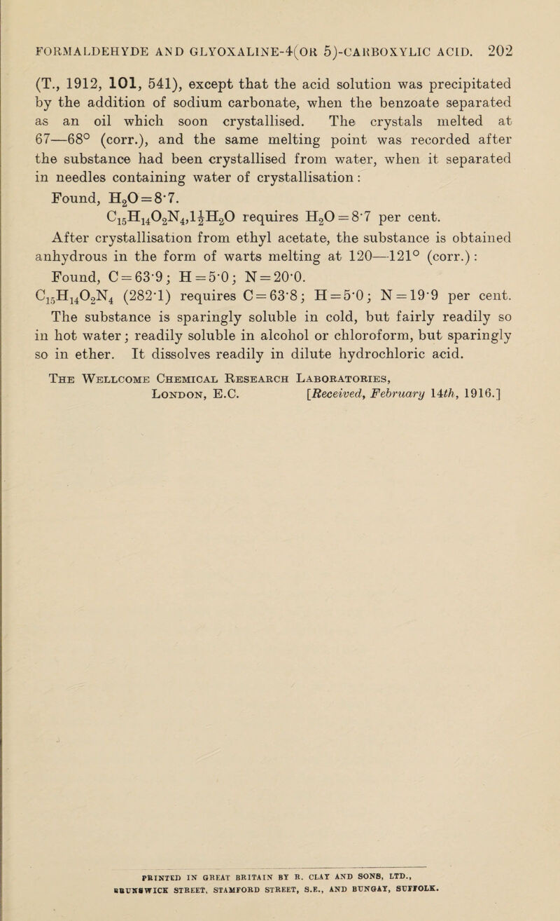 (T., 1912, 101, 541), except that the acid solution was precipitated by the addition of sodium carbonate, when the benzoate separated as an oil which soon crystallised. The crystals melted at 67—68° (corr.), and the same melting point was recorded after the substance had been crystallised from water, when it separated in needles containing water of crystallisation: Found, H20 = 8‘7. C15H1402N4,1 JH20 requires H20 — 8'7 per cent. After crystallisation from ethyl acetate, the substance is obtained anhydrous in the form of warts melting at 120—121° (corr.): Found, C = 63'9 ; H = 5*0; N = 20‘0. C15H1402N4 (282T) requires C = 63'8; H = 5*0; N = 19*9 per cent. The substance is sparingly soluble in cold, but fairly readily so in hot water; readily soluble in alcohol or chloroform, but sparingly so in ether. It dissolves readily in dilute hydrochloric acid. The Wellcome Chemical Research Laboratories, London, E.C. [Received, February 14th, 1916.] PRINTED IN GREAT BRITAIN BY R. CLAY AND SONS, LTD., BRUNSWICK STREET, STAMFORD STREET, S.E., AND BUNGAY, SUFFOLK.