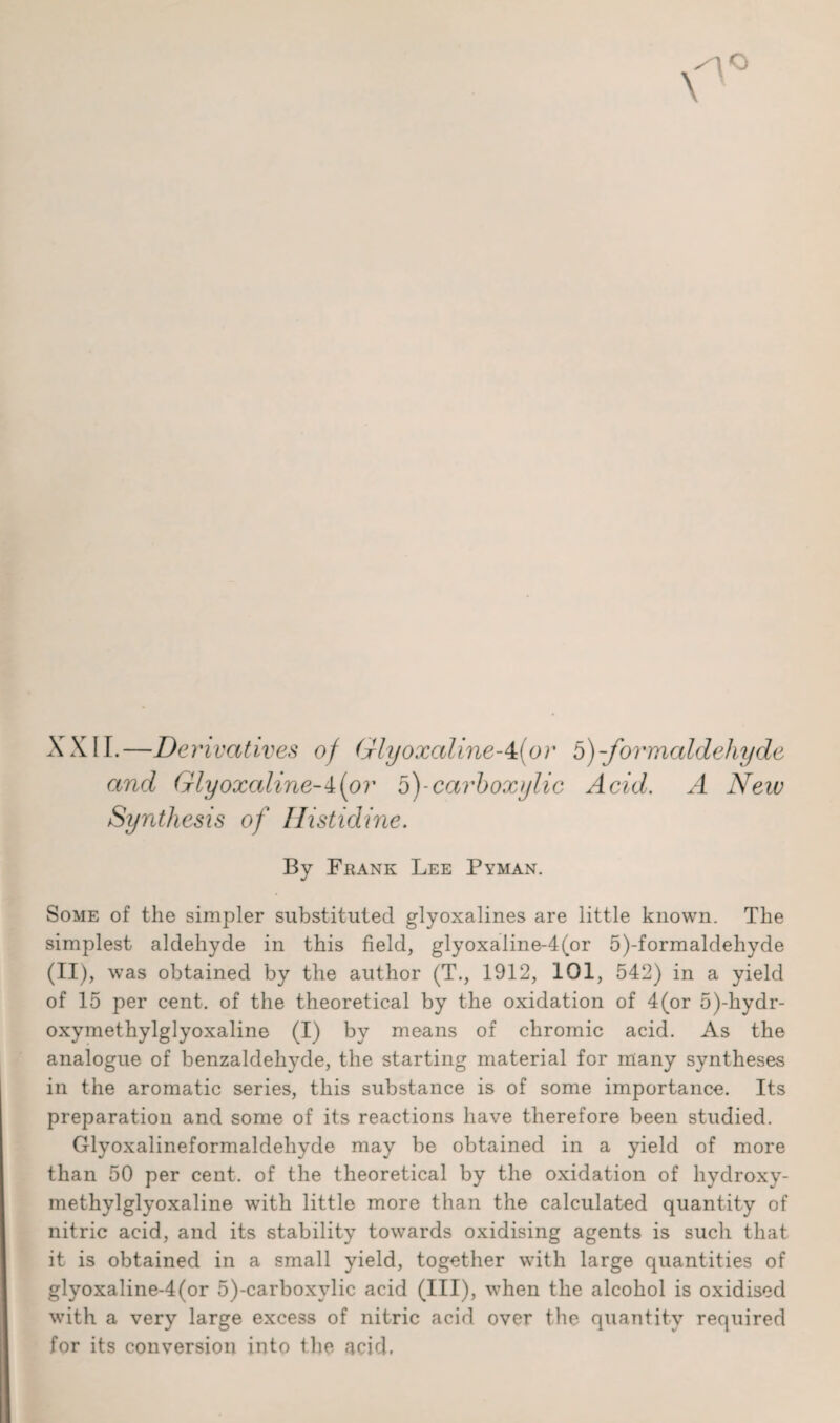 XXII.—Derivatives of (jrlyoxalineA{or 5)-formaldehyde and Glyoxaline-i(or 5)-carboxylic Acid. A Neiv Synthesis of Histidine. By Frank Lee Pyman. Some of the simpler substituted glyoxalines are little known. The simplest aldehyde in this field, glyoxaline-4(or 5)-formaldehyde (II), was obtained by the author (T., 1912, 101, 542) in a yield of 15 per cent, of the theoretical by the oxidation of 4(or 5)-hydr- oxymethylglyoxaline (I) by means of chromic acid. As the analogue of benzaldehyde, the starting material for many syntheses in the aromatic series, this substance is of some importance. Its preparation and some of its reactions have therefore been studied. Glyoxalineformaldehyde may be obtained in a yield of more than 50 per cent, of the theoretical by the oxidation of hydroxy- methylglyoxaline with little more than the calculated quantity of nitric acid, and its stability towards oxidising agents is such that it is obtained in a small yield, together with large quantities of glyoxaline-4(or 5)-carboxylic acid (HI), when the alcohol is oxidised with a very large excess of nitric acid over the quantity required for its conversion into the acid.