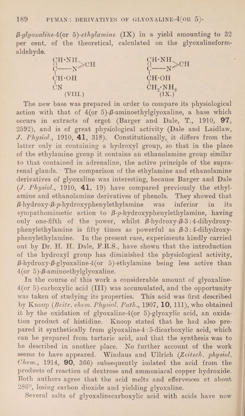 glyoxaline-4(or 5^-ethylamine per cent, of the theoretical, aldehyde. CH-NIi 11 C-N CH-OH ON (VIII.) (IX) in a yield amounting to 32 calculated on the glyoxalineform- CH-NII 11 C-N I CH-OH ch2-nh (IX.) 2 The new base was prepared in order to compare its physiological action with that of 4(or 5)-j8-aminoethylgiyoxaline, a base which occurs in extracts of ergot (Barger and Dale, T., 1910, 97, 2592), and is of great physiological activity (Dale and Laidlaw, J. Physiol., 1910, 41, 318). Constitutionally, it differs from the latter only in containing a hydroxyl group, so that in the place of the ethylamine group it contains an ethanolamine group similar to that contained in adrenaline, the active principle of the supra¬ renal glands. The comparison of the ethylamine and ethanolamine derivatives of glyoxaline was interesting, because Barger and Dale (./. Physiol., 1910, 41, 19) have compared previously the ethyl¬ amine and ethanolamine derivatives of phenols. They showed that /hhydroxy-/3-_p-hydroxyphenylethylamine was inferior in its sympathomimetic action to /3-p-hydroxyphenylethylamine, having only one-fifth of the power, whilst /3-liydroxy-/3-3:4-diliydroxy- phenylethylamine is fifty times as powerful as /3-3:4-dihydroxy- phenylethylarnine. In the present case, experiments kindly carried out by Dr. H. H. Dale, F.R.S., have shown that the introduction of the hydroxyl group has diminished the physiological activity, /3-hydroxy-/3-glyoxaline-4(or 5)-ethylamine being less active than 4(or 5)-j3-aminoethylglyoxaline. In the course of this work a considerable amount of glyoxaline- 4(or 5)-carboxylic acid (III) was accumulated, and the opportunity was taken of studying its properties. This acid was first described by Knoop (Beitr. chem. Physiol. Path., 1907, 10, 111), who obtained it by the oxidation of glyoxaline-4(or 5)-glyoxylic acid, an oxida¬ tion product of histidine. Knoop stated that he had also pre¬ pared it synthetically from glyoxaline-4 :5-dicarboxylic acid, which can be prepared from tartaric acid, and that the synthesis was to be described in another place. No further account of the work seems to have appeared. Windaus and Ullrich (Zeitsch. physiol. Chem., 1914, 90, 366) subsequently isolated the acid from the products of reaction of dextrose and ammoniacal copper hydroxide. Both authors agree that the acid melts and effervesces at about 286°, losing carbon dioxide and yielding glyoxaline. Several salts of glyoxalinecarboxylic acid with acids have now
