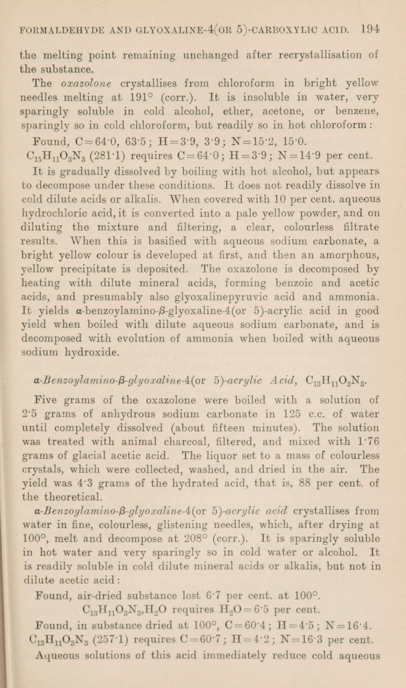 the melting point remaining unchanged after recrystallisation of the substance. The oxazolone crystallises from chloroform in bright yellow needles melting at 191° (corr.). It is insoluble in water, very sparingly soluble in cold alcohol, ether, acetone, or benzene, sparingly so in cold chloroform, but readily so in hot chloroform : Found, C= 64*0, 63*5; H = 3*9, 3*9; FT = 15*2, 15*0. C15Hn03N3 (281T) requires C = 64*0; 11 = 3*9; N = 14*9 per cent. It is gradually dissolved by boiling with hot alcohol, but appears to decompose under these conditions. It does not readily dissolve in cold dilute acids or alkalis. When covered with 10 per cent, aqueous hydrochloric acid, it is converted into a pale yellow powder, and on diluting the mixture and filtering, a clear, colourless filtrate results. When this is basified with aqueous sodium carbonate, a bright yellow colour is developed at first, and then an amorphous, yellow precipitate is deposited. The oxazolone is decomposed by heating with dilute mineral acids, forming benzoic and acetic acids, and presumably also glyoxalinepyruvic acid and ammonia. It yields a-benzoylamino-/3-glyoxaline-4(or 5)-acrylic acid in good yield when boiled witb dilute aqueous sodium carbonate, and is decomposed with evolution of ammonia when boiled with aqueous sodium hydroxide. a-Benzoijlamino-fi-glyoxalineA(oY o)-acrylic Add, C13Hn03N3. Five grams of the oxazolone were boiled with a solution of 2'5 grams of anhydrous sodium carbonate in 125 c.c. of water until completely dissolved (about fifteen minutes). The solution was treated with animal charcoal, filtered, and mixed with 1*76 grams of glacial acetic acid. The liquor set to a mass of colourless crystals, which were collected, washed, and dried in the air. The yield was 4*3 grams of the hydrated acid, that is, 88 per cent, of the theoretical. a-Benzoylamino-&-(jlyoxalineA(ox 5)-acrylic acid crystallises from water in fine, colourless, glistening needles, which, after drying at 100°, melt and decompose at 208° (corr.). It is sparingly soluble in hot water and very sparingly so in cold water or alcohol. It is readily soluble in cold dilute mineral acids or alkalis, but not in dilute acetic acid: Found, air-dried substance lost 6'7 per cent, at 100°. C13Hn03N3,H20 requires IT20 = 6*5 per cent. Found, in substance dried at 100°, C = 60*4; 11 = 4*5; N = 16*4. C13IIn03N3 (257*1) requires C = 60*7; H = 4*2; 17=16*3 per cent. Aqueous solutions of this acid immediately reduce cold aqueous