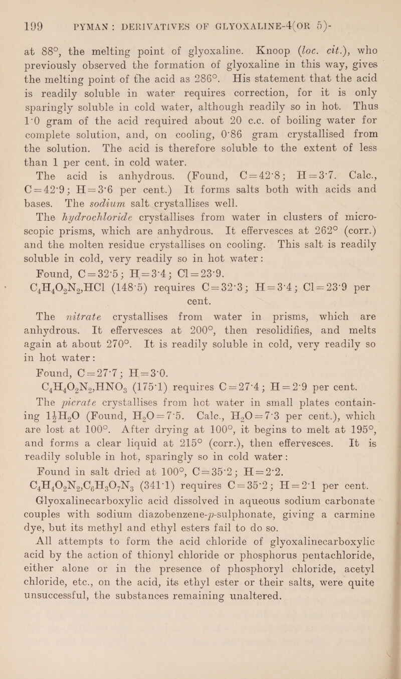 at 88°, the melting point of glyoxaline. Knoop (loc. cit.), who previously observed the formation of glyoxaline in this way, gives the melting point of the acid as 286°. His statement that the acid is readily soluble in water requires correction, for it is only sparingly soluble in cold water, although readily so in hot. Thus 1*0 gram of the acid required about 20 c.c. of boiling water for complete solution, and, on cooling, O’86 gram crystallised from the solution. The acid is therefore soluble to the extent of less than 1 per cent, in cold water. The acid is anhydrous. (Found, C = 42*8; 11 = 3*7. Calc., C = 42*9; H = 3'6 per cent.) It forms salts both with acids and bases. The sodium salt crystallises well. The hydrochloride crystallises from water in clusters of micro¬ scopic prisms, which are anhydrous. It effervesces at 262° (corr.) and the molten residue crystallises on cooling. This salt is readily soluble in cold, very readily so in hot water: Found, C = 32*5; H = 3*4; 01 = 23-9. C4H402N2,HC1 (148-5) requires C = 32*3; H = 3*4; Cl = 23’9 per cent. The nitrate crystallises from water in prisms, which are anhydrous. It effervesces at 200°, then resolidifies, and melts again at about 270°. It is readily soluble in cold, very readily so in hot water: Found, 0 = 27-7; H=3*0. C4H402N2,HN03 (175*1) requires C = 274; H = 29 per cent. The picrate crystallises from hot water in small plates contain¬ ing l|HoO (Found, H20 = 75. Calc., H20 = 7*3 per cent.), which are lost at 100°. After drying at 100°, it begins to melt at 195°, and forms a clear liquid at 215° (corr.), then effervesces. It is readily soluble in hot, sparingly so in cold water : Found in salt dried at 100°, 0 = 35*2; H = 2*2. C4H402N2,C6H307N3 (341*1) requires 0 = 35*2; H = 2*l per cent. Glyoxalineearboxylic acid dissolved in aqueous sodium carbonate couples with sodium cliazobenzene-p-sulphonate, giving a carmine dye, but its methyl and ethyl esters fail to do so. All attempts to form the acid chloride of glyoxalineearboxylic acid by the action of thionyl chloride or phosphorus pentachloride, either alone or in the presence of phosphoryl chloride, acetyl chloride, etc., on the acid, its ethyl ester or their salts, were quite unsuccessful, the substances remaining unaltered.