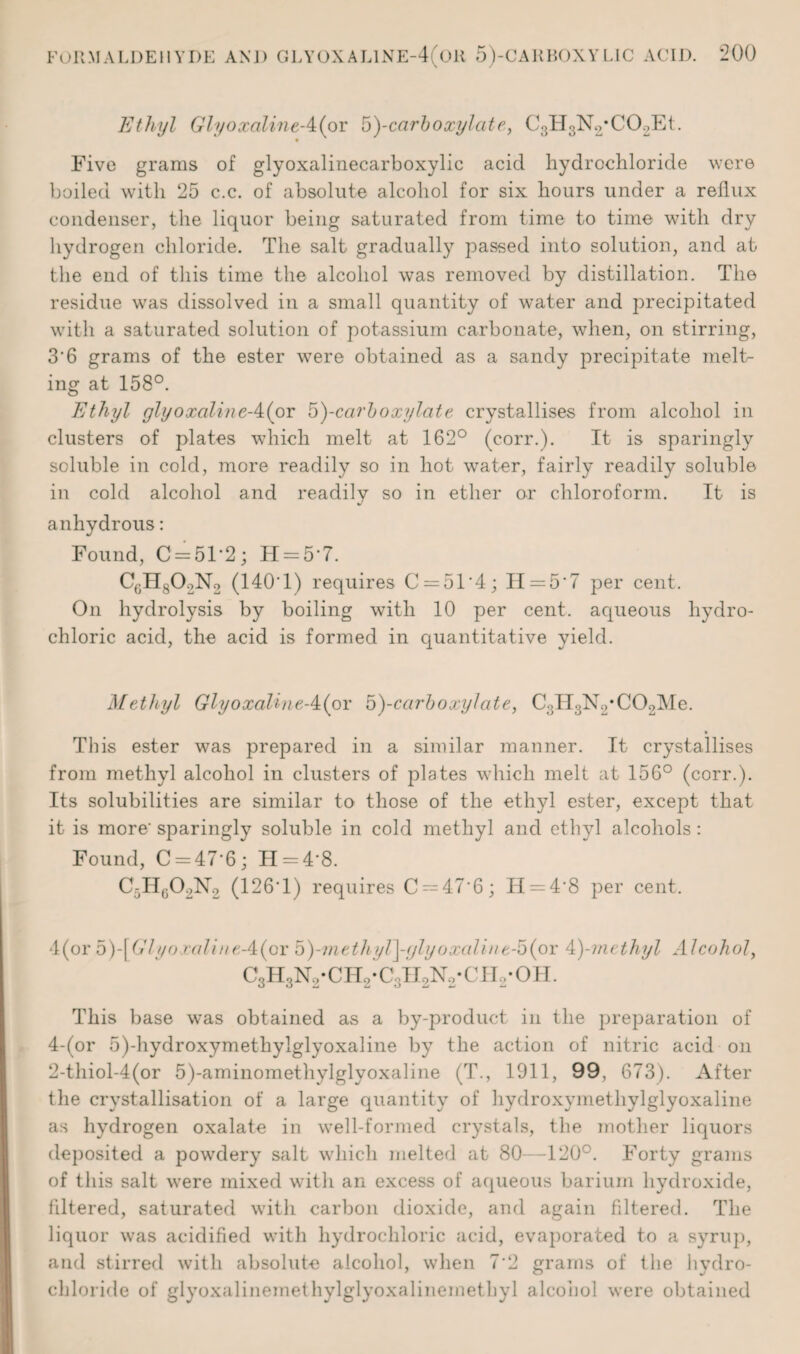 Ethyl GlyoxalineA{ox b)-carboxylcite, C3H3N2*C02Et. Five grams of glyoxalinecarboxylic acid hydrochloride were boiled with 25 c.c. of absolute alcohol for six hours under a reflux condenser, the liquor being saturated from time to time with dry hydrogen chloride. The salt gradually passed into solution, and at the end of this time the alcohol was removed by distillation. The residue was dissolved in a small quantity of water and precipitated with a saturated solution of potassium carbonate, when, on stirring, 3'6 grams of the ester were obtained as a sandv precipitate melt¬ ing at 158°. Ethyl glyoxalineA{or b)-ccirboxylate crystallises from alcohol in clusters of plates which melt at 162° (corr.). It is sparingly soluble in cold, more readily so in hot water, fairly readily soluble in cold alcohol and readily so in ether or chloroform. It is anhydrous: Found, C=51*2; H = 57. CgH802N2 (140T) requires C = 51'4; II = 5'7 per cent. On hydrolysis by boiling with 10 per cent, aqueous hydro¬ chloric acid, the acid is formed in quantitative yield. Methyl GlyoxalineA(ov b)-carboxylcite, C3H3N2*C02Me. • This ester was prepared in a similar manner. It crystallises from methyl alcohol in clusters of plates which melt at 156° (corr.). Its solubilities are similar to those of the ethyl ester, except that it is more' sparingly soluble in cold methyl and ethyl alcohols : Found, C = 47'6 ; H = 4'8. C5II0O2N2 (126T) requires C~47'6; IT = 4'8 per cent. 4(or 5)-[ Glyo ralineA{ox b)-meth yl]-gly oxali n e-b (oi: 4)-methyl Alcohol, c3h3n2-ch2-c3ii2n2-cii2-oh. This base was obtained as a by-product in the preparation of 4-(or 5)-hydroxymethylglyoxaline by the action of nitric acid on 2-thiol-4(or 5)-aminomethylglyoxaline (T., 1911, 99, 673). After the crystallisation of a large quantity of hydroxymethylglyoxaline as hydrogen oxalate in well-formed crystals, the mother liquors deposited a powdery salt which melted at 80—120°. Forty grams of this salt were mixed with an excess of aqueous barium hydroxide, filtered, saturated with carbon dioxide, and again filtered. The liquor was acidified with hydrochloric acid, evaporated to a syrup, and stirred with absolute alcohol, when 7'2 grams of the hydro¬ chloride of glyoxalinemethylglyoxalinemethyl alcohol were obtained