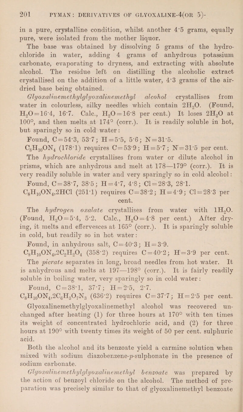 in a pure, crystalline condition, whilst another 4'5 grams, equally pure, were isolated from the mother liquor. The base was obtained by dissolving 5 grams of the hydro¬ chloride in water, adding 4 grams of anhydrous potassium carbonate, evaporating to dryness, and extracting with absolute alcohol. The residue left on distilling the alcoholic extract crystallised on the addition of a little water, 4'3 grams of the air- dried base being obtained. Glyoxalinemethylglyoxalinemethyl alcohol crystallises from water in colourless, silky needles which contain 2H20. (Found, H20 = 16-4, 16-7. Calc., TI20 = 16-8 per cent.) It loses 2H20 at 100°, and then melts at 174° (corr.). It is readily soluble in hot, but sparingly so in cold water: Found, C = 54’3, 53*7; H = 5‘5, 5*6; N = 31*5. C8H10ON4 (178*1) requires C = 53*9; II = 5*7; N = 315 per cent. The hydrochloride crystallises from water or dilute alcohol in prisms, which are anhydrous and melt at 178—179° (corr.). It is very readily soluble in water and very sparingly so in cold alcohol: Found, 0=38-7, 38’5; H=4-7, 4*8; Cl = 28*3, 28-1. C8H10ON4,2HC1 (251-1) requires 0 = 38-2; H = 4'9; 01 = 28-3 per cent. The hydrogen oxalate crystallises from water with 1H2Q. (Found, H20 = 54, 52. Calc., H20=4'8 per cent.) After dry¬ ing, it melts and effervesces at 165° (corr.). It is sparingly soluble in cold, but readily so in hot water: Found, in anhydrous salt, C = 403; H = 39. C8H10ON4,2C2H2O4 (358*2) requires 0 = 40*2; H = 3’9 per cent. The pi crate separates in long, broad needles from hot water. It is anhydrous and melts at 197—198° (corr.). It is fairly readily soluble in boiling water, very sparingly so in cold water : Found, 0 = 38-1, 37’7; H = 2‘5, 2*7. C8H10ON4,2CgH3O7N3 (636*2) requires 0=37*7; 11 = 2*5 per cent. Glyoxalinemethylglyoxalinemethyl alcohol was recovered un¬ changed after heating (1) for three hours at 170° with ten times its weight of concentrated hydrochloric acid, and (2) for three hours at 190° with twenty times its weight of 50 per cent, sulphuric acid. Both the alcohol and its benzoate yield a carmine solution when mixed with sodium diazobenzene-p-sulphonate in the presence of sodium carbonate. Glyoxalinem ethyl glyoxalinem, ethyl benzoate was prepared by the action of benzoyl chloride on the alcohol. The method of pre¬ paration was precisely similar to that of glyoxalinemethyl benzoate