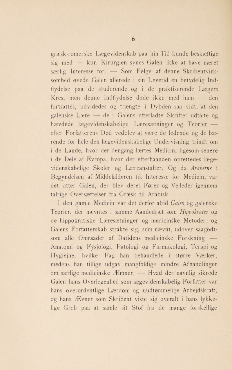 græsk-romerske Lægevidenskab paa hin Tid kunde beskæftige sig med — kun Kirurgien synes Galen ikke at have næret særlig Interesse for. — Som Følge af denne Skribentvirk¬ somhed øvede Galen allerede i sin Levetid en betydelig Ind¬ flydelse paa de studerende og i de praktiserende Lægers Kres, men denne Indflydelse døde ikke med ham — den fortsattes, udvidedes og trængte i Dybden saa vidt, at den galenske Lære — de i Galens efterladte Skrifter udtalte og hævdede lægevidenskabelige Læresætninger og Teorier efter Forfatterens Død vedblev at være de ledende og de bæ¬ rende for hele den lægevidenskabelige Undervisning trindt om i de Lande, hvor der dengang lærtes Medicin, ligesom senere i de Dele af Evropa, hvor der efterhaanden oprettedes læge¬ videnskabelige Skoler og Læreanstalter. Og da Araberne i Begyndelsen af Middelalderen fik Interesse for Medicin, var det atter Galen, der blev deres Fører og Vejleder igennem j talrige Oversættelser fra Græsk til Arabisk. 1 den gamle Medicin var det derfor altid Galen og galenske Teorier, der nævntes i samme Aandedræt som HippoJcrates og de hippokratiske Læresætninger og medicinske Metoder; og Galens Forfatterskab strakte sig, som nævnt, udover saagodt- som alle Omraader af Datidens medicinske Forskning — Anatomi og Fysiologi, Patologi og Farmakologi, Terapi og Hygiejne, hvilke Fag han behandlede i større Værker, medens han tillige udgav mangfoldige mindre Afhandlinger om særlige medicinske Æmner. — Hvad der navnlig sikrede Galen hans Overlegenhed som lægevidenskabelig Forfatter var hans overordentlige Lærdom og uudtømmelige Arbejdskraft, og hans Ævner som Skribent viste sig overalt i hans lykke¬ lige Greb paa at samle sit Stof fra de mange forskellige